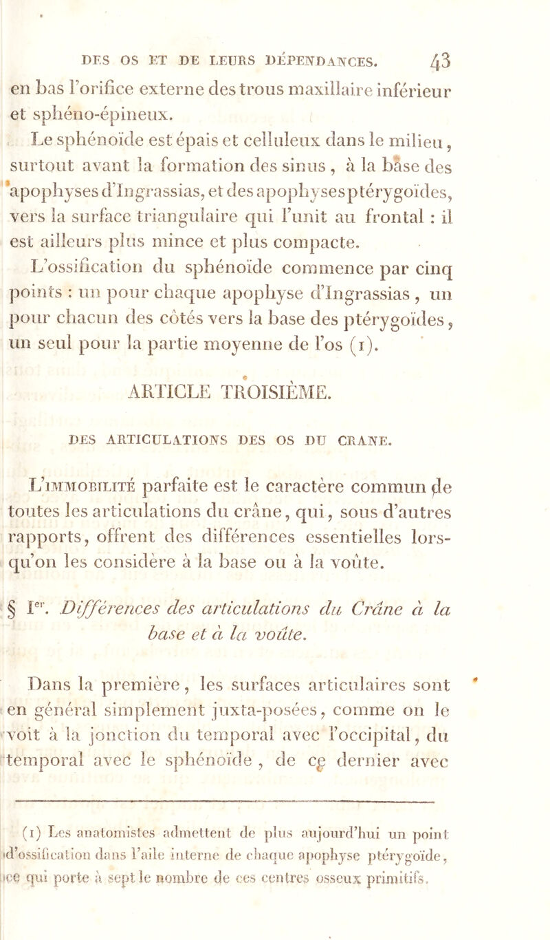 en bas Forifice externe des trous maxillaire inférieur et sphéno-épineux. . Le sphénoïde est épais et celluleux dans le milieu, surtout avant la formation des sinus , à la base des ‘apophyses d’Ingrassias, et des apophysesptérygoïdes, vers la surface trianguiaire qui l’unit au frontal : il est ailleurs plus mince et plus compacte. L’ossification du sphénoïde commence par cinq points : un pour chaque apophyse d’Ingrassias , un pour chacun des côtés vers la base des ptérygoïdes ^ un seul pour la partie moyenne de l’os (i). ARTICLE TROISIÈME. DES ARTICULATIONS DES OS DU CRANE. L’immobilité parfaite est le caractère commun toutes les articulations du crâne, qui, sous d’autres rapports, offrent des différences essentielles lors- cj[u’on les considère à la base ou à la voûte. § P’’. Différences des ai^dculations du Crâne à la hase et ci la voûte. Dans la première, les surfaces articulaires sont en général simplement juxta-posées, comme on le ^ voit à la jonction du temporal avec l’occipital, du temporal avec le sphénoïde , de cg dernier avec (i) Les anatomistes admettent de plus aujourd’hui un point «d’ossification dans l’aiie interne de chaque apophyse ptérygoïde, lice qui porte à sept le nombre de ces centres osseux primitifs.