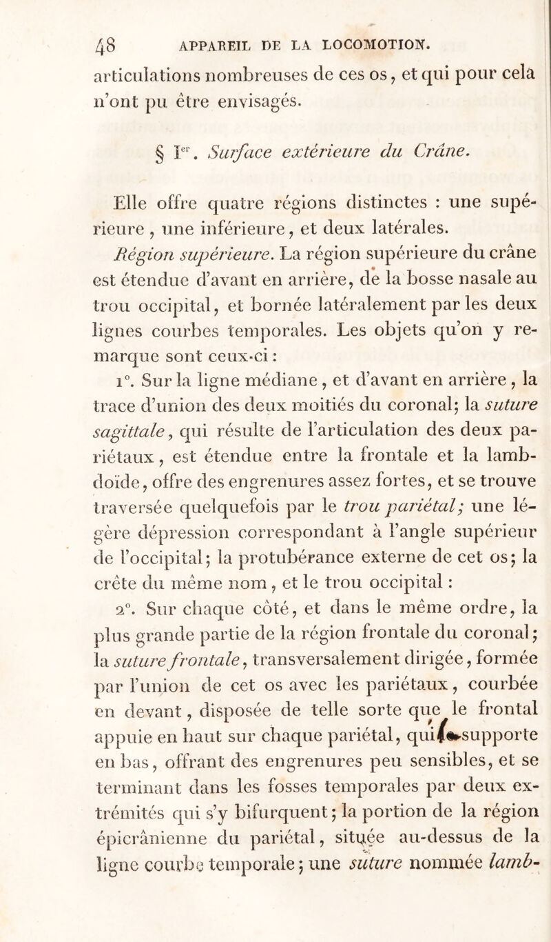 articulations nombreuses de ces os ^ et qui pour cela n’ont pu être envisagés. § Surface extérieure du Crâne. Elle offre quatre régions distinctes : une supé- rieure J une inférieure, et deux latérales. Région supérieure. La région supérieure du crâne est étendue d’avant en arrière, de la bosse nasale au trou occipital, et bornée latéralement par les deux lignes courbes temporales. Les objets qu’on y re- marque sont ceux-ci : 1°. Sur la ligne médiane , et d’avant en arrière , la trace d’union des deux moitiés du coronal; la suture sagittalequi résulte de l’articulation des deux pa- riétaux , est étendue entre la frontale et la lamb- doïde, offre des engrenures assez fortes, et se trouve traversée quelquefois par le trou pariétal; une lé- gère dépression correspondant à l’angle supérieur de l’occipital ; la protubérance externe de cet os ; la crête du même nom , et le trou occipital : 2°. Sur chaque côté, et dans le même ordre, la plus grande partie de la région frontale du coronal; la suture frontale transversalement dirigée, formée par l’union de cet os avec les pariétaux, courbée en devant, disposée de telle sorte que le frontal appuie en haut sur chaque pariétal, quiifi»-supporte en bas, offrant des engrenures peu sensibles, et se terminant dans les fosses temporales par deux ex- trémités qui s’y bifurc[uent ; la portion de la région épicranienne du pariétal, située au-dessus de la ligne courbe temporale ; une suture nommée lanib-