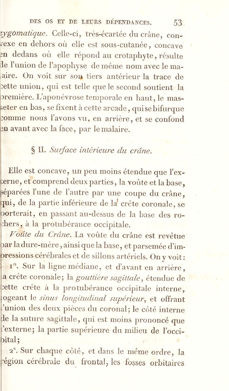 zygomatique. Celle-ci, très-écartée du crâne, con- nexe en dehors où elle est sous-cutanée, concave ,311 dedans où elle répond au crotaphyte, résulte de l’union de l’apophyse de même nom avec le ma- ,aire. On voit sur sou tiers antérieur la trace de cette union, qui est telle que le second soutient la première. L’aponévrose temporale en haut, le mas- Iseter en bas, se fixent à cette arcade, qui se bifurque comme nous l’avons vu, en arrière, et se confond en avant avec la face, par le malaire. § II. Surface intérieure du crâne. I Elle est concave, un peu moins étendue que l’ex- terne, et comprend deux parties, la voûte et la base, péparées l’une de l’autre par une coupe du crâne, qui, de la partie inférieure de la^ crête coronale, se Porterait, en passant au-dessus de la base des ro- chers, à la protubérance occipitale. Voûte du Crâne. La voûte du crâne est revêtue bar la dure-mère, ainsi que la base, et parsemée d’im- jcressions cérébrales et de sillons artériels. On y voit : :> Sur la ligne médiane, et d’avant en arrière, a crete coronale; la gouttière sagittaleétendue de pette crête à la protubérance occipitale interne, logeant le sinus longitudinal supérieur^ et offrant l’union des deux pièces du coronal; le coté interne de la suture sagittale, qui est moins prononcé que l’externe; la partie supérieure du milieu de l’occi- bital ; r 2 . Sur chaque côte, et dans le meme ordre, la pgion cérébrale du frontal, les fosses orbitaires j i