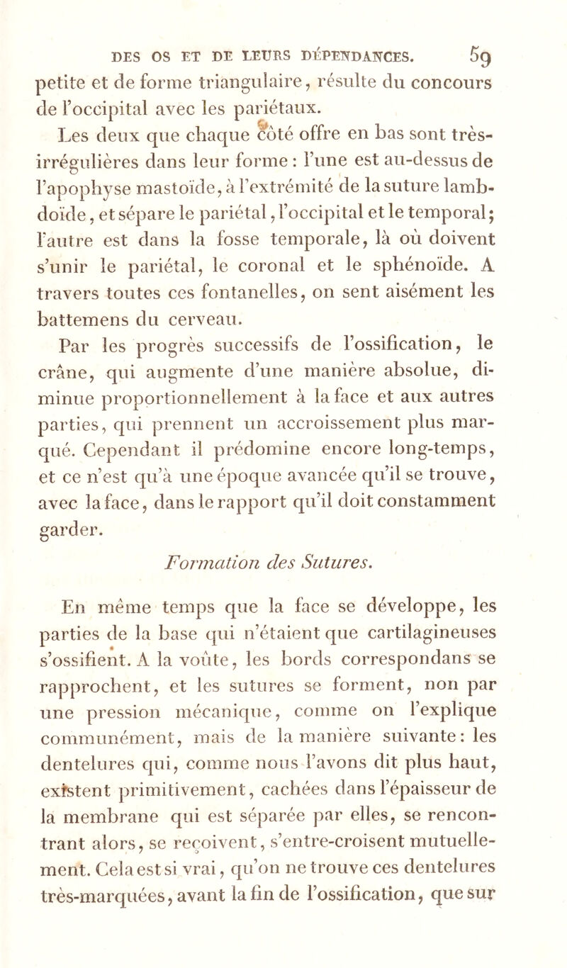 petite et de forme triangulaire, résulte du concours de l’occipital avec les pariétaux. Les deux que chaque côté offre en bas sont très- irrégulières dans leur forme : l’une est au-dessus de l’apophyse mastoïde, à Fextrémité de la suture lamb- doïde, et sépare le pariétal, l’occipital et le temporal; l'autre est dans la fosse temporale, là où doivent s’unir le pariétal, le coronal et le sphénoïde. A travers toutes ces fontanelles, on sent aisément les battemens du cerveau. Par les progrès successifs de l’ossification, le crâne, qui augmente d’une manière absolue, di- minue proportionnellement à la face et aux autres parties, qui prennent un accroissement plus mar- qué. Cependant il prédomine encore long-temps, et ce n’est qu’à une époque avancée qu’il se trouve, avec la face, dans le rapport qu’il doit constamment garder. Formation des Sutures. En meme temps que la face se développe, les parties de la base cpii n’étaient que cartilagineuses s’ossifient. A la voûte, les bords correspondans se rapprochent, et les sutures se forment, non par une pression mécanique, comme on l’explique communément, mais de la manière suivante: les dentelures qui, comme nous l’avons dit plus haut, extstent primitivement, cachées dans l’épaisseur de la membrane qui est séparée par elles, se rencon- trant alors, se reçoivent, s’entre-croisent mutuelle- ment. Cela est si vrai, qu’on ne trouve ces dentelures très-marquées, avant la fin de l’ossification, que sur