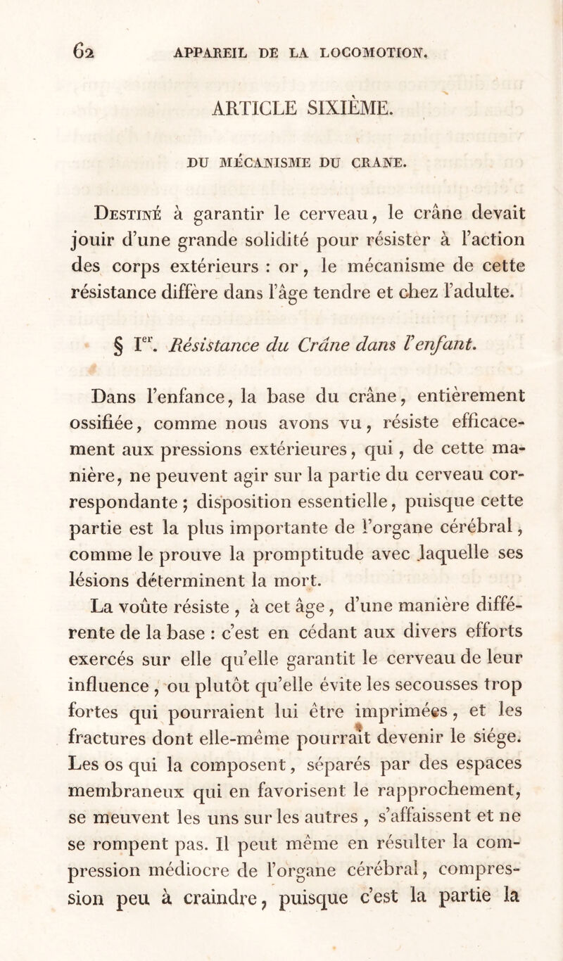 ARTICLE SIXIEME. DU MÉCAIVISME DU CRANE. Destiné à garantir le cerveau, le crâne devait jouir d’une grande solidité pour résister à l’action des corps extérieurs : or, le mécanisme de cette résistance diffère dans l’âge tendre et chez l’adulte. § Résistance du Crâne dam Venfant. Dans l’enfance, la base du crâne, entièrement ossifiée, comme nous avons vu, résiste efficace- ment aux pressions extérieures, qui, de cette ma- nière, ne peuvent agir sur la partie du cerveau cor- respondante ; disposition essentielle, puisque cette partie est la plus importante de l’organe cérébral, comme le prouve la promptitude avec laquelle ses lésions déterminent la mort. La voûte résiste , à cet âge, d’une manière diffé- rente de la base : c’est en cédant aux divers efforts exercés sur elle quelle garantit le cerveau de leur influence , ou plutôt qu’elle évite les secousses trop fortes qui pourraient lui être imprimées, et les fractures dont elle-même pourrait devenir le siège. Les os qui la composent, séparés par des espaces membraneux qui en favorisent le rapprochement, se meuvent les uns sur les autres , s’affaissent et ne se rompent pas. Il peut même en résulter la com- pression médiocre de l’organe cérébral, compres- sion peu à craindre J puisque c’est la partie la