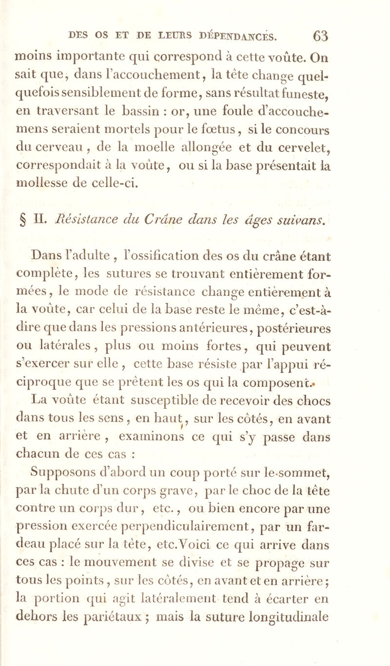 moins importante qui correspond à cette voûte. On sait que, dans Faccoucliement, la tête change quel- quefois sensiblement de forme, sans résultat funeste, en traversant le bassin : or, une foule d’accouche- mens seraient mortels pour le fœtus, si le concours du cerveau , de la moelle allongée et du cervelet, correspondait à la voûte, ou si la base présentait la mollesse de celle-ci. § II. Résistance du Crâne dans les âges suimns. Dans l’adulte , l’ossification des os du crâne étant complète, les sutures se trouvant entièrement for- mées, le mode de résistance change entièrement à la voûte, car celui de la base reste le même, c’est-à- dire que dans les pressions antérieures, postérieures ou latérales, plus ou moins fortes, qui peuvent s’exercer sur elle , cette base résiste par l’appui ré- ciproque que se prêtent les os qui la composent.* La voûte étant susceptible de recevoir des chocs dans tous les sens , en haut, sur les côtés, en avant et en arrière , examinons ce qui s’y passe dans chacun de ces cas : Supposons d’abord un coup porté sur le-sommet, par la chute d’un corps grave, par le choc de la tête contre un corps dur, etc., ou bien encore par une pression exercée perpendiculairement, par un far- deau placé sur la tête, etc.Voici ce qui arrive dans ces cas : le mouvement se divise et se propage sur tous les points, sur les côtés, en avant et en arrière ; la portion qui agit latéralement tend à écarter en dehors les pariétaux ; mais la suture longitudinale