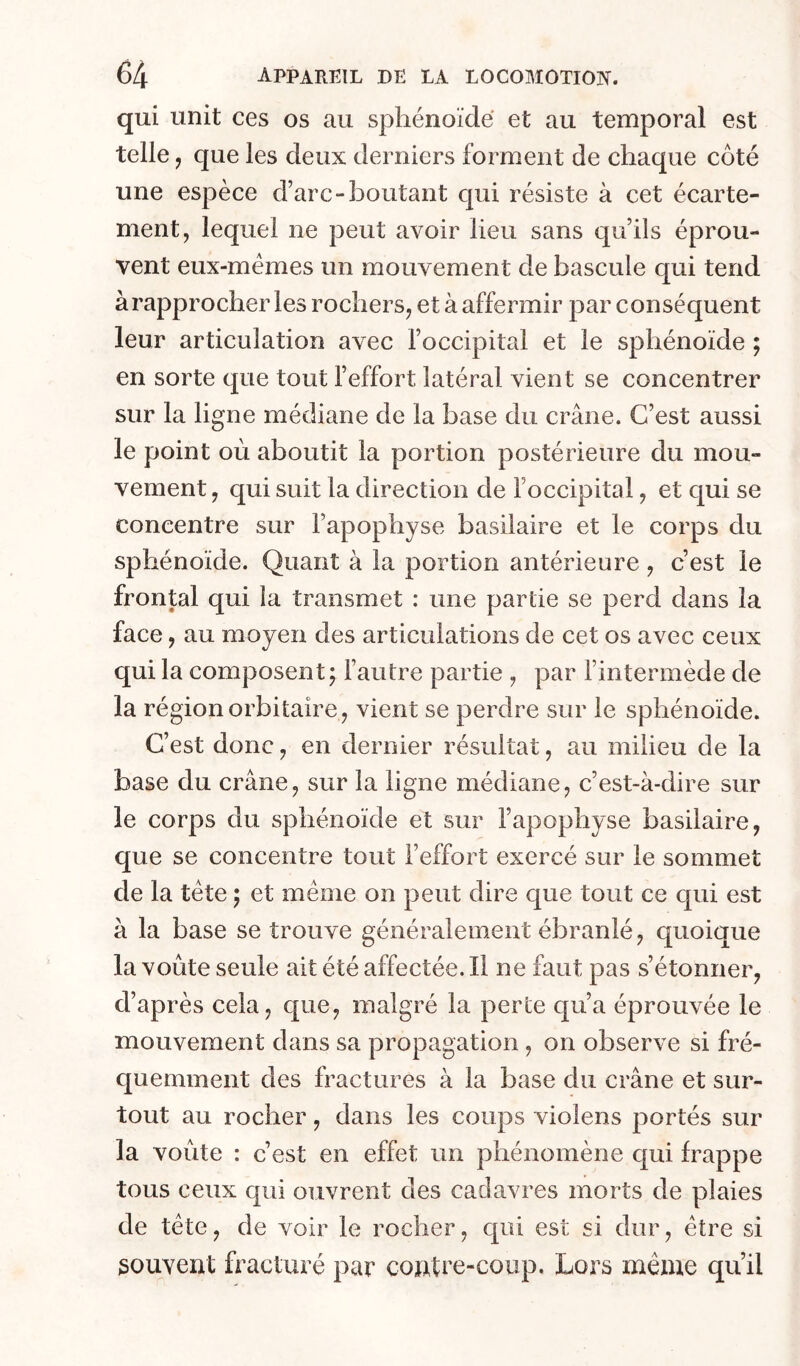 qui unit ces os au sphénoïde et au temporal est telle J que les deux derniers forment de chaque côté une espèce d’arc-boutant qui résiste à cet écarte- ment, lequel ne peut avoir lieu sans qu’ils éprou- vent eux-mémes un mouvement de bascule qui tend à rapprocher les rochers, et à affermir par conséquent leur articulation avec l’occipital et le sphénoïde ; en sorte que tout l’effort latéral vient se concentrer sur la ligne médiane de la base du crâne. C’est aussi le point où aboutit la portion postérieure du mou- vement , qui suit la direction de l’occipital, et qui se concentre sur l’apophyse basilaire et le corps du sphénoïde. Quant à la portion antérieure, c’est le frontal qui la transmet : une partie se perd dans la face, au moyen des articulations de cet os avec ceux qui la composent; fautre partie , par fintermède de la région orbitaire, vient se perdre sur le sphénoïde. C’est donc, en dernier résultat, au milieu de la base du crâne, sur la ligne médiane, c’est-à-dire sur le corps du sphénoïde et sur l’apophyse basilaire, que se concentre tout l’effort exercé sur le sommet de la tête ; et même on peut dire que tout ce qui est à la base se trouve généralement ébranlé, quoique la voûte seule ait été affectée. Il ne faut pas s’étonner, d’après cela, que, malgré la perte qu’a éprouvée le mouvement dans sa propagation , on observe si fré- quemment des fractures à la base du crâne et sur- tout au rocher, dans les coups violens portés sur la voûte : c’est en effet un phénomène c{ui frappe tous ceux c[ui ouvrent des cadavres morts de plaies de tête, de voir le rocher, c_[iü est si dur, être si souvent fracturé par contre-coup. Lors même qu’il