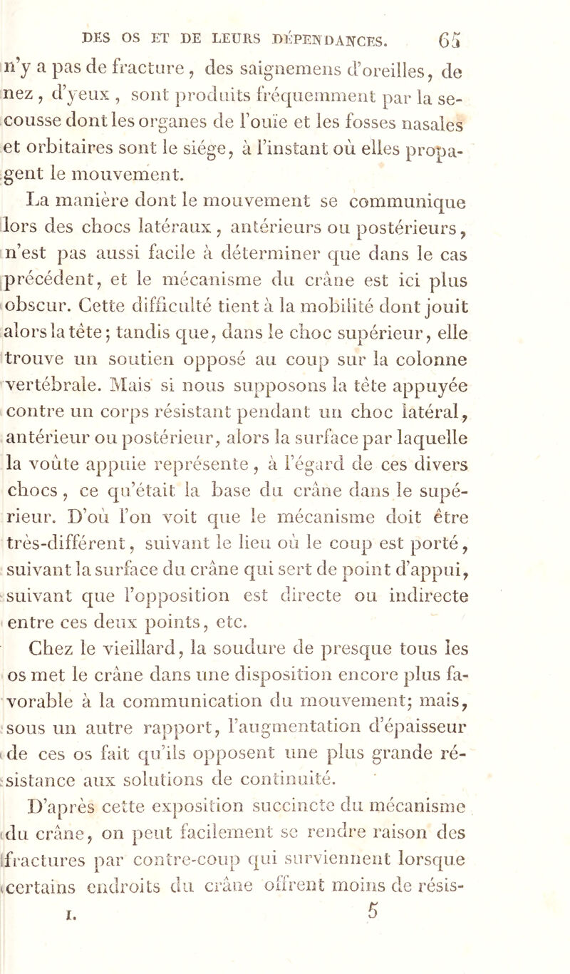 n’y a pas de fracture des saignemeiis d’oreilles, de nez , d’yeux , sont produits fréquemment par la se- cousse dont les organes de l’ouïe et les fosses nasales et orbitaires sont le siège, à l’instant ori elles propa- gent le mouvement. La manière dont le mouvement se communique lors des chocs latéraux, antérieurs ou postérieurs, n’est pas aussi facile à déterminer que dans le cas précédent, et le mécanisme du crâne est ici plus obscur. Cette difficulté tient à la mobilité dont jouit alors la tête; tandis que, dans le choc supérieur, elle trouve un soutien opposé au coup sur la colonne vertébrale. Mais si nous supposons la tête appuyée contre un corps résistant pendant un choc latéral, antérieur ou postérieur, alors la surface par laquelle la voûte appuie représente, à l’égard de ces divers chocs , ce qu’était la base du crâne dans le supé- rieur. D’où l’on voit que le mécanisme doit être très-différent, suivant le lieu où le coup est porté, suivant la surface du crâne qui sert de point d’appui, 'Suivant que l’opposition est directe ou indirecte entre ces deux points, etc. Chez le vieillard, la soudure de presc[ue tous les os met le crâne dans une disposition encore plus fa- vorable à la communication du mouvement; mais, sous un autre rapport, l’augmentation d’épaisseur ' de ces os fait qu’ils opposent une plus grande ré- ^sistance aux solutions de continuité. D’après cette exposition succincte du mécanisme (du crâne, on peut facilement se rendre raison des ifractures par contre-coup qui surviennent lorsque certains endroits du crâne oifrent moins de résis- 5 I,