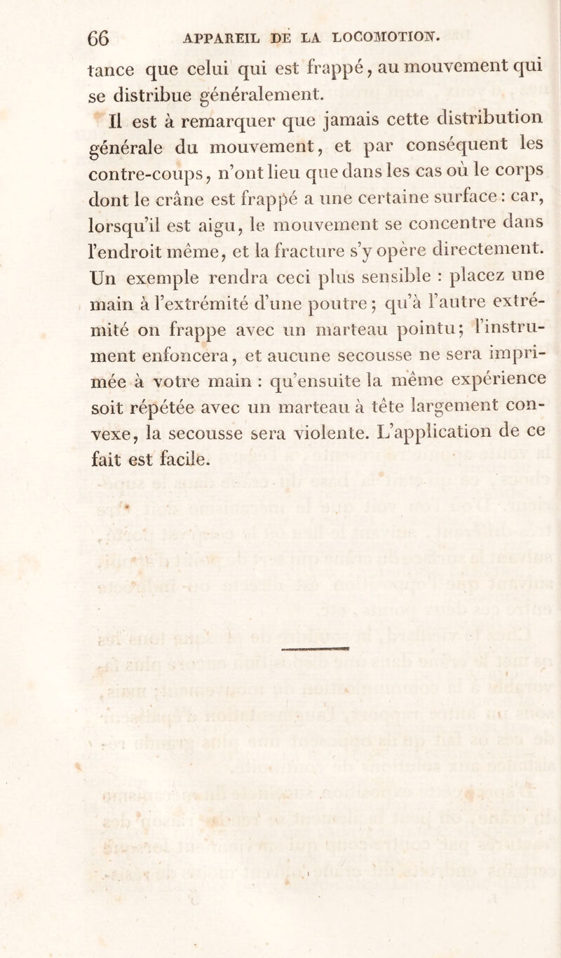 tance que celui qui est frappé, au mouvement qui se distribue généralement. Il est à remarquer que jamais cette distribution générale du mouvement, et par conséquent les contre-coups, n’ont lieu que dans les cas où le corps dont le crâne est frappé a une certaine surface : car, lorsqu’il est aigu, le mouvement se concentre dans l’endroit même, et la fracture s’y opère directement. Un exemple rendra ceci plus sensible : placez une / main à l’extrémité d’une poutre ; qu’à l’autre extré- mité on frappe avec un marteau pointu; l’instru- ment enfoncera, et aucune secousse ne sera impri- mée à votre main : qu’ensuite la même expérience soit répétée avec un marteau à tête largement con- vexe, la secousse sera violente. L’application de ce fait est facile.
