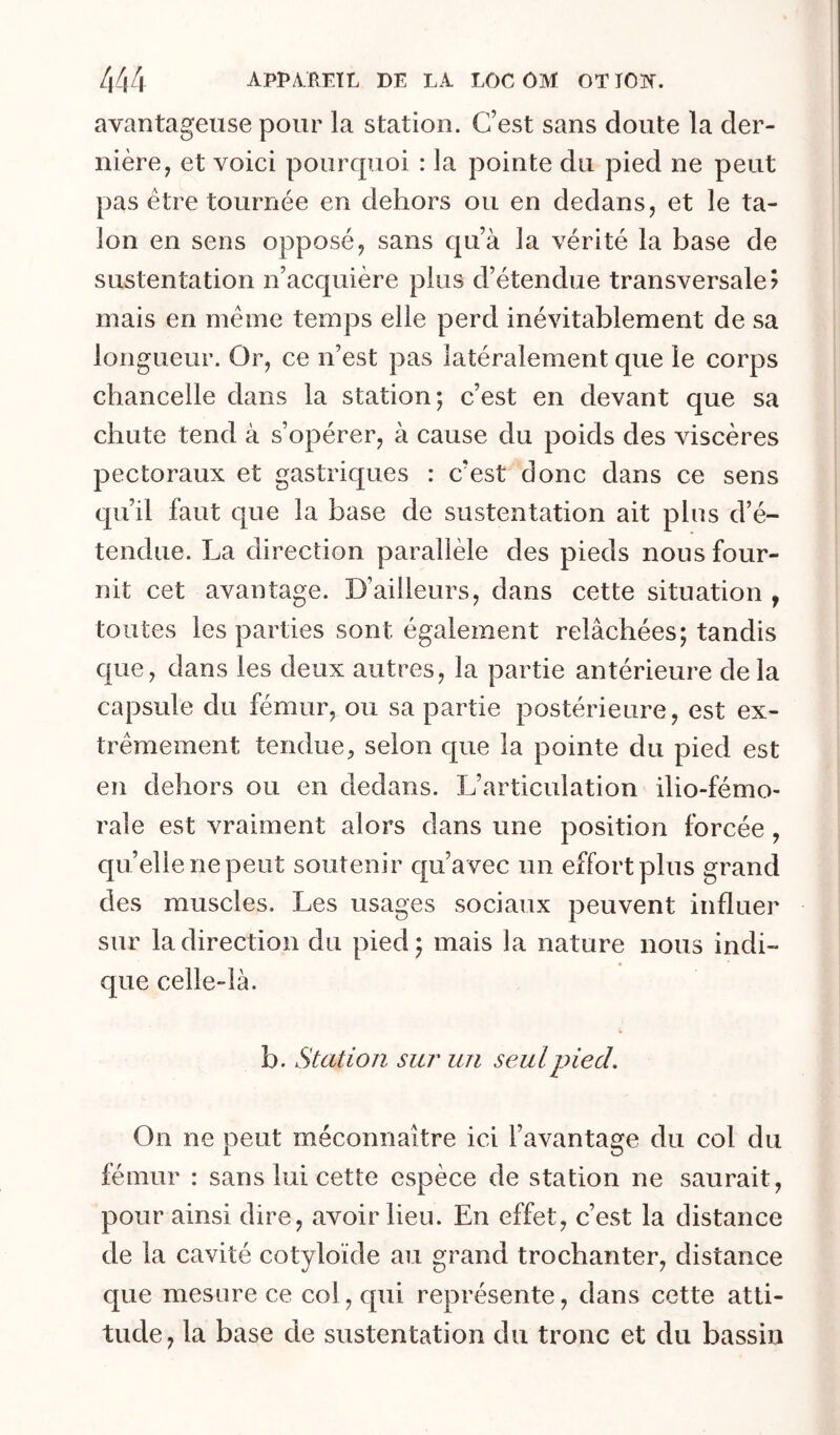 avantageuse pour la station. C’est sans doute la der- nière, et voici pourquoi : la pointe du pied ne peut pas être tournée en dehors ou en dedans, et le ta- lon en sens opposé, sans qu’à la vérité la base de sustentation n’acquière plus d’étendue transversale? mais en même temps elle perd inévitablement de sa longueur. Or, ce n’est pas latéralement que le corps chancelle dans la station; c’est en devant que sa chute tend à s’opérer, à cause du poids des viscères pectoraux et gastriques : c’est donc dans ce sens qu’il faut que la base de sustentation ait plus d’é- tendue. La direction parallèle des pieds nous four- nit cet avantage. D’ailleurs, dans cette situation , toutes les parties sont également relâchées; tandis que, dans les deux autres, la partie antérieure delà capsule du fémur, ou sa partie postérieure, est ex- trêmement tendue, selon que la pointe du pied est en dehors ou en dedans. L’articulation ilio-fémo- rale est vraiment alors dans une position forcée, quelle ne peut soutenir qu’avec un effort plus grand des muscles. Les usages sociaux peuvent influer sur la direction du pied; mais la nature nous indi- que celle-là. b. Station sm^ un seul pied. On ne peut méconnaître ici l’avantage du col du fémur : sans lui cette espèce de station ne saurait, pour ainsi dire, avoir lieu. En effet, c’est la distance de la cavité cotyloïde au grand trochanter, distance que mesure ce col, qui représente, dans cette atti- tude, la base de sustentation du tronc et du bassin