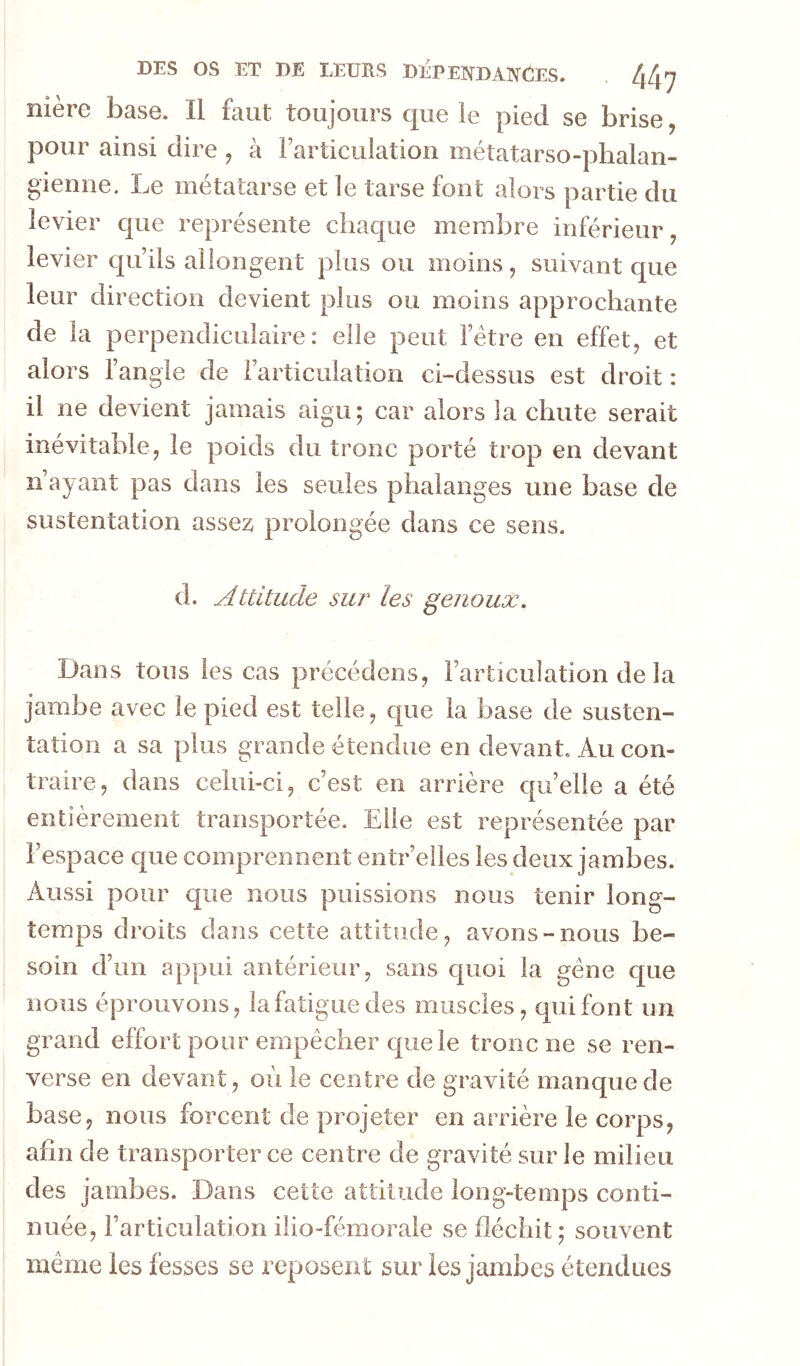 nière base. Il faut toujours que le pied se brise, pour ainsi dire , à Farticulation métatarso-phalan- gienne. Le métatarse et le tarse font alors partie du levier que représente chaque membre inférieur, levier qu’ils allongent plus ou moins, suivant que leur direction devient plus ou moins approchante de la perpendiculaire: elle peut l’étre en effet, et alors l’angle de l’articulation ci-dessus est droit : il ne devient jamais aigu; car alors la chute serait inévitable, le poids du tronc porté trop en devant n’ayant pas dans les seules phalanges une base de sustentation assez prolongée dans ce sens. d. Attitude sur les genoux. Dans tous les cas précédens, l’articulation de la jambe avec le pied est telle, que la base de susten- tation a sa plus grande étendue en devant. Au con- traire, dans celui-ci, c’est en arrière quelle a été entièrement transportée. Elle est représentée par l’espace que comprennent entr’elles les deux jambes. Aussi pour que nous puissions nous tenir long- temps droits dans cette attitude, avons-nous be- soin d’un cappui antérieur, sans quoi la gène que nous éprouvons, la fatigue des muscles, qui font un grand effort pour empêcher que le tronc ne se ren- verse en devant, où le centre de gravité manque de base, nous forcent de projeter en arrière le corps, afin de transporter ce centre de gravité sur le milieu des jambes. Dans cette attitude long-temps conti- nuée, l’articulation ilio-fémorale se fléchit; souvent même les fesses se reposent sur les jambes étendues