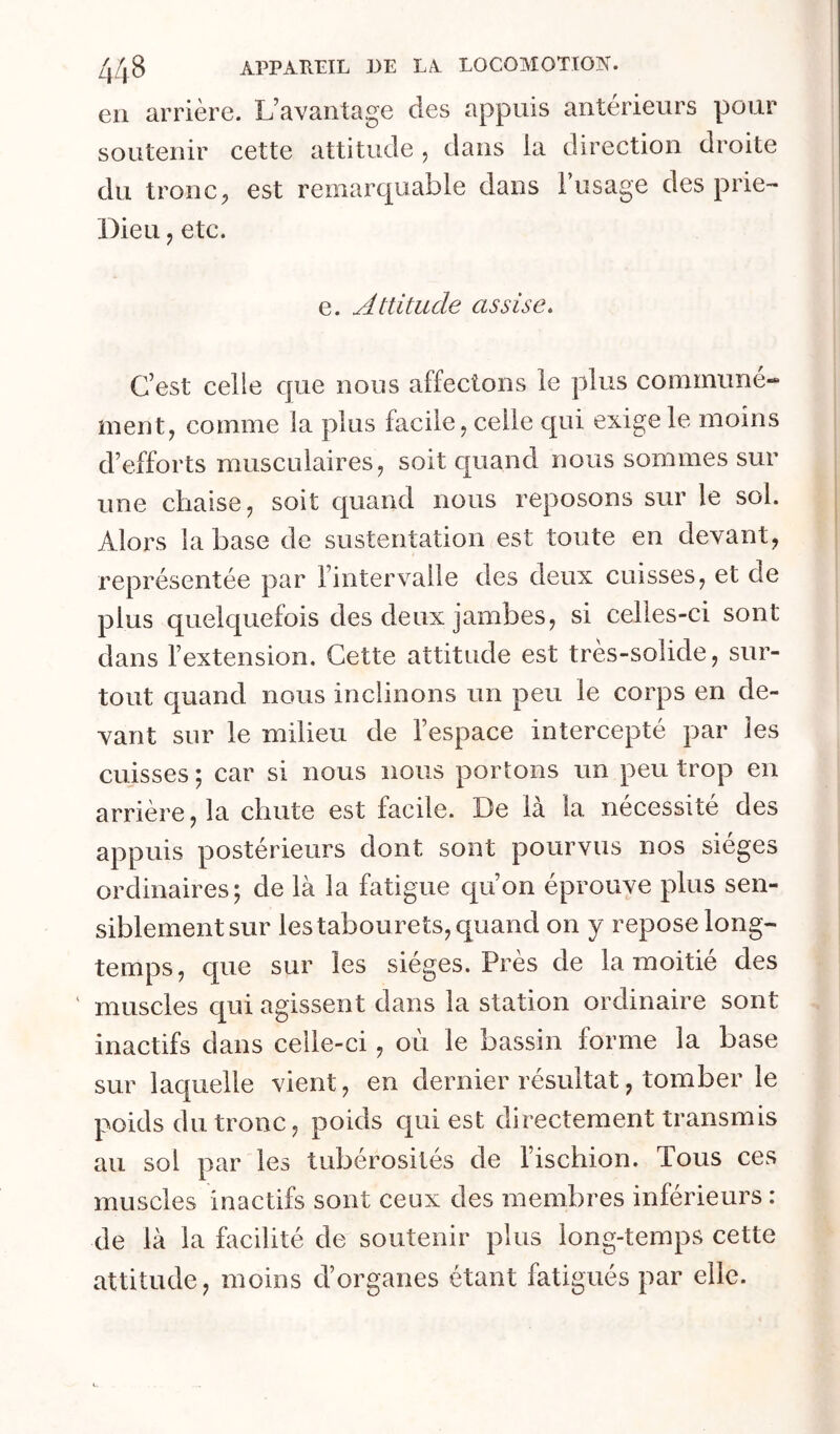 eu arrière. L’avantage des appuis antérieurs pour soutenir cette attitude , dans la direction droite du tronc, est remarquable dans l’usage des prie- Dieu , etc. e. Attitude assise. C’est celle que nous affectons le plus communé- ment, comme la plus facile, celle c|ui exige le moins d’efforts musculaires, soit quand nous sommes sur une chaise, soit quand nous reposons sur le sol. Alors la base de sustentation est toute en devant, représentée par l’intervalle des deux cuisses, et de plus quelquefois des deux jambes, si celles-ci sont dans l’extension. Cette attitude est tres-soiide, sur- tout quand nous inclinons un peu le corps en de- vant sur le milieu de l’espace intercepté par les cuisses ; car si nous nous portons un peu trop en arrière, la chute est facile. De là la nécessité des appuis postérieurs dont sont pourvus nos sièges ordinaires; de là la fatigue qu’on éprouve plus sen- siblement sur les tabou rets, quand on y repose long- temps, que sur les sièges. Près de la moitié des ' muscles c[ui agissent dans la station ordinaire sont inactifs dans celle-ci, où le bassin forme la base sur laquelle vient, en dernier résultat, tomber le poids du tronc, poids qui est directement transmis au sol par les tubérosités de l’ischion. Tous ces muscles inactifs sont ceux des membres inférieurs : de là la facilité de soutenir plus long-temps cette attitude, moins d’organes étant fatigués par elle.