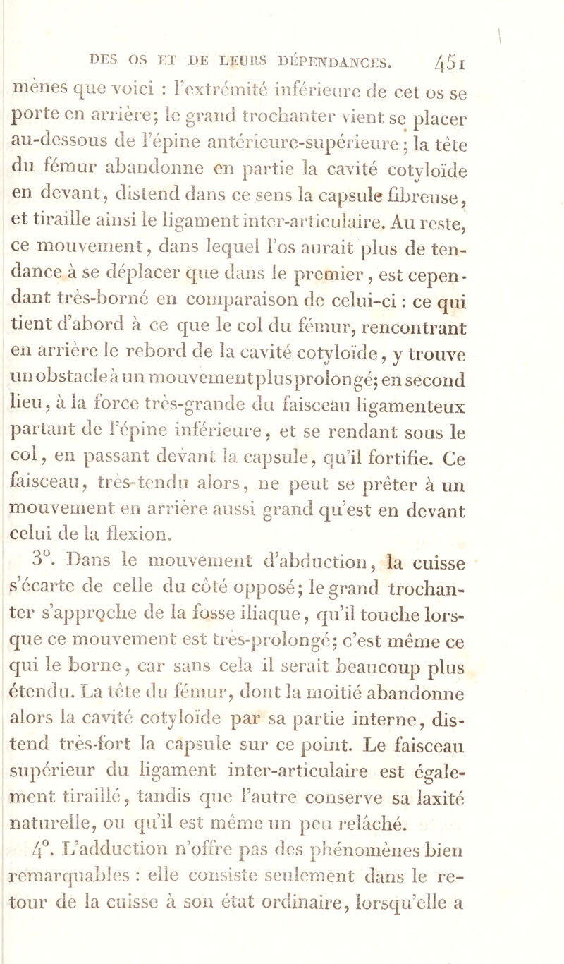 mènes que voici : Fextrémité inférieure de cet os se porte en arrière; le grand trochanter vient se placer au-dessous de Fépine antérieiire-supérieure ; la tète du fémur abandonne en partie la cavité cotyloïde en devant, distend dans ce sens la capsule fibreuse et tiraille ainsi le ligament inter-articulaire. Au reste, ce mouvement, dans lequel Fos aurait plus de ten- dance à se déplacer que dans le premier , est cepen- dant très-borné en comparaison de celui-ci : ce qui tient d’abord à ce que le col du fémur, rencontrant en arrière le rebord de la cavité cotyloïde, y trouve iinobstacleàun mouvementplusprolongé; en second lieu, à la force très-grande du faisceau ligamenteux partant de Fépine inférieure, et se rendant sous le col, en passant devant la capsule, cju’il fortifie. Ce faisceau, très-tendu alors, ne peut se prêter à un mouvement en arrière aussi grand qu’est en devant celui de la flexion. 3°. Dans le mouvement d’abduction, la cuisse s écarté de celle du coté opposé; le grand trochan- ter s’apprQche de la fosse iliaque, qu’il touche lors- que ce mouvement est très-prolongé; c’est même ce qui le borne, car sans cela il serait beaucoup plus étendu. La tête du fémur, dont la moitié abandonne alors la cavité cotyloïde par sa partie interne, dis- tend très-fort la capsule sur ce point. Le faisceau supérieur du ligament inter-articulaire est égale- ment tiraillé, tandis que l’autre conserve sa laxité naturelle, ou qu’il est même un peu relâché. L’adduction n’offre pas des phénomènes bien remarquables : elle consiste seulement dans le re- tour de la cuisse à son état ordinaire, lorsqu’elle a