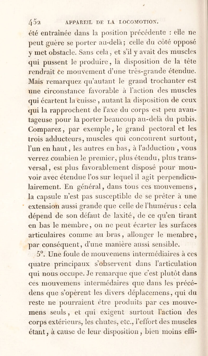été entraînée clans la position précédente : elle ne peut guère se porter au-delà; celle du côté opposé y met obstacle. Sans cela^ et s’il y avait des muscles qui pussent le produire, la disposition de la tete rendrait Ce mouvement d’une très-grande étendue. Mais remarquez cju’autant le grand trochanter est une circonstance favorable à l’action des muscles qui écartent la cuisse , autant la disposition de ceux qui la rapprochent de l’axe du corps est peu avan- tageuse pour la porter beaucoup au-delà du pubis. Comparez, par exemple, le grand pectoral et les trois adducteurs, muscles qui concourent surtout, l’un en haut, les autres en bas, à l’adduction , vous verrez combien le premier, plus étendu, plus trans- versal , est plus favorablement disposé pour mou- voir avec étendue l’os sur lequel il agit perpendicu- lairement. En général, dans tous ces mouvemens, la capsule n’est pas susceptible de se prêter à une extension aussi grande c[ue celle de l’humérus : cela dépend de son défaut de îaxiîé, de ce qu’en tirant en bas le membre, on ne peut écarter les surfaces articulaires comme au bras, allonger le membre, par conséquent, d’une manière aussi sensible. 5®. Une foule de mouvemens intermédiaires à ces quatre principaux s’observent dans l’articulation qui nous occupe. Je remarque que c’est plutôt dans ces mouvemens inîermédaires que dans les précé- dens que s’opèrent les divers déplacemens, qui du reste ne pourraient être produits par ces mouve- mens seuls, et qui exigent surtout Faction des corps extérieurs, les chutes, etc., l’effort des muscles étant, à cause de leur disposition, bien moins effi-