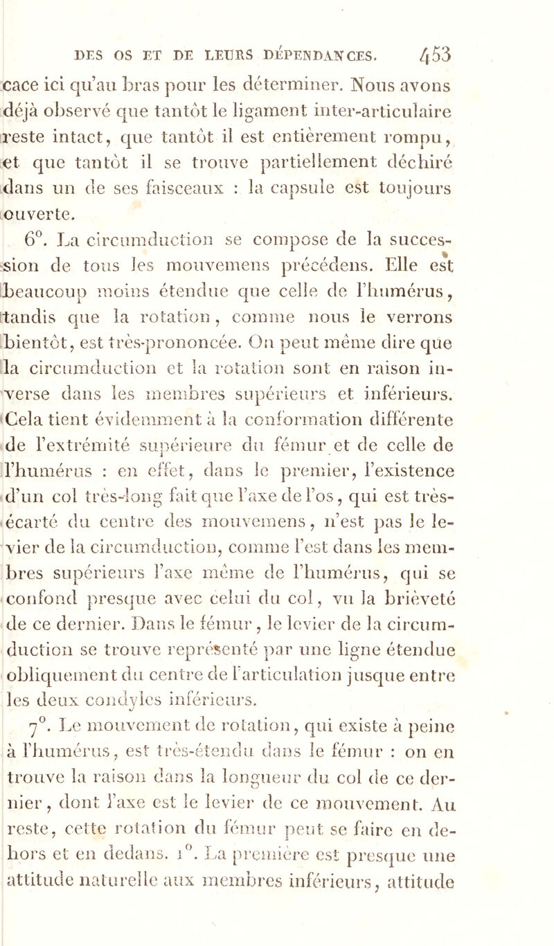 cace ici qu’au bras pour les déterminer. Nous avons déjà observé que tantôt le ligament inteivarticulaire reste intact, que tantôt il est entièrement rompu, et que tantôt il se trouve partiellement déchiré dans un de ses faisceaux : la capsule est toujours ouverte. 6^. La clrcumduction se compose de la succès- ^sion de tous les mouvemens précédons. Elle est beaucoup moins étendue que celle de Thumérus, 'tandis que la rotation, comme nous le verrons bientôt, est très-prononcée. Ou peut même dire que la clrcumduGtion et la rotation sont en raison in- verse dans les membres supérieurs et inférieurs. Cela tient évidemment à la confô rm ation d iffér en te de l’extrémité supérieure du fémur et de celle de rhumériis : en effet, dans le premier, l’existence d’un col très-long fait que Taxe de l’os, qui est très- écarté du centre des mouvemens, n’est pas le le- vier de la circurnduction, comme l’est dans les mem- bres supérieurs l’axe meme de Fliiimérus, qui se confond presque avec celui du col, vu la brièveté de ce dernier. Dans le fémur , le levier de la circum- ductioii se trouve représenté par une ligne étendue oblicpiement du centre de l articulation jusque entre les deux condyies inférieurs. y®. Le mouvement de rotation, qui existe à peine à riiumérus , est très-étendu dans le fémur : on en trouve la raison dans la longueur du col de ce der- nier, dont l’axe est le levier de ce mouvement. Au reste, cette rotation du fémur peut se faire en de- hors et eu dedans, i®. La première est presque une attitude naturelle aux membres inférieurs, attitude