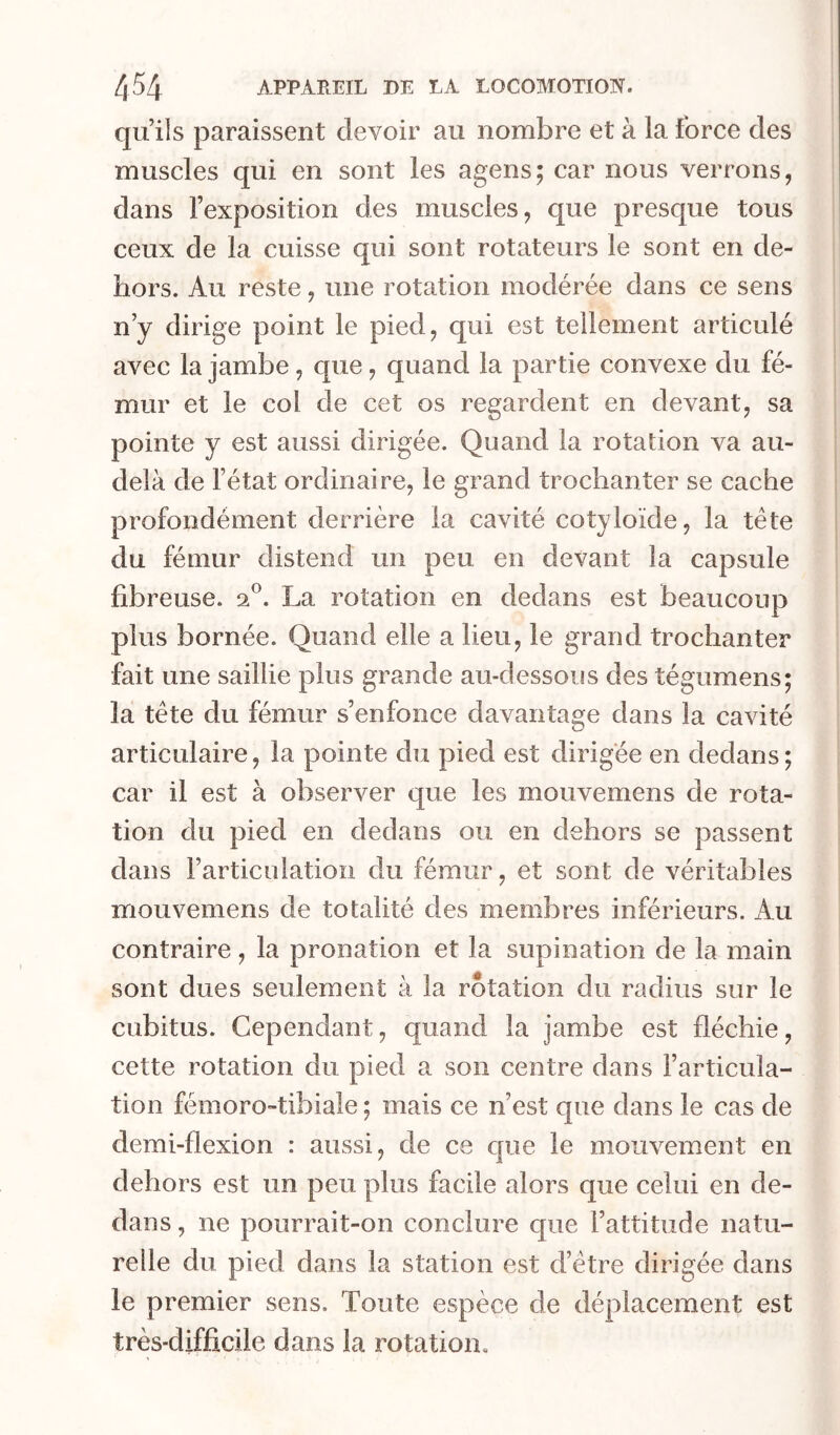 qu’ils paraissent devoir au nombre et à la force des muscles qui en sont les agens; car nous verrons, dans l’exposition des muscles, que presque tous ceux de la cuisse qui sont rotateurs le sont en de- hors. Au reste, une rotation modérée dans ce sens n’y dirige point le pied, qui est tellement articulé avec la jambe, que, quand la partie convexe du fé- mur et le col de cet os regardent en devant, sa pointe y est aussi dirigée. Quand la rotation va au- delà de l’état ordinaire, le grand trochanter se cache i profondément derrière la cavité cotyloïde, la tête | du fémur distend un peu en devant la capsule fibreuse. 2®. La rotation en dedans est beaucoup plus bornée. Quand elle a lieu, le grand trochanter fait une saillie plus grande au-dessous des tégumens; la tête du fémur s’enfonce davantage dans la cavité articulaire, la pointe du pied est dirigée en dedans ; car il est à observer que les mouvemens de rota- tion du pied en dedans ou en dehors se passent dans l’articulation du fémur, et sont de véritables mouvemens de totalité des membres inférieurs. Au contraire, la pronation et la supination de la main sont dues seulement à la rotation du radius sur le cubitus. Cependant, quand la jambe est fléchie, cette rotation du pied a son centre dans l’articula- tion fémoro-tibiale ; mais ce n’est que dans le cas de demi-flexion : aussi, de ce que le mouvement en dehors est un peu plus facile alors que celui en de- dans , ne pourrait-on conclure que l’attitude natu- relle du pied dans la station est d’être dirigée dans le premier sens. Toute espèce de déplacement est très-difficile dans la rotation.