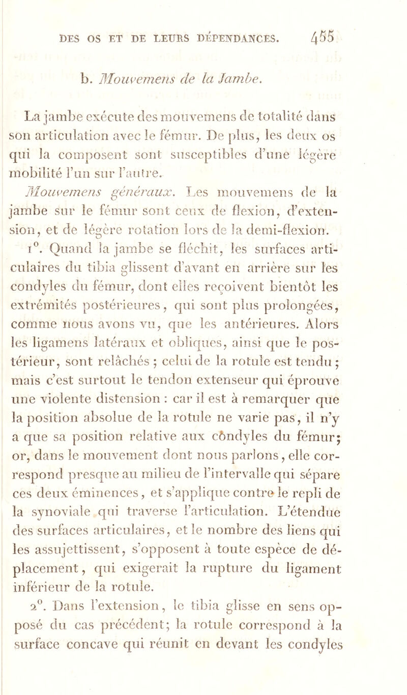 b. Mouvemens de la Jambe, Lr jambe exécute des niouvernens de totalité dans son articulation avec le fémur. De plus, les deux os qui la composent sont susceptibles d’une légère mobilité run sur Fauti’e. Mouvemens généraux. Îæs moiivenieiis de la jambe sur le féoiur sont ceux de flexion, d’exten- sion, et de légère rotation lors de la demi-flexion. Quand la jambe se fléchit, les surfaces arti- culaires du tibia glissent d’avant en arrière sur les condyles du fémur, dont elles reçoivent bientôt les extrémités postérieures, qui sont plus prolongées, comme nous avons vu, que les antérieures. Alors les ligamens latéraux et obliques, ainsi que le pos- térieur, sont relâchés ; celui de la rotule est tendu ; mais c’est surtout le tendon extenseur qui éprouve une violente distension : car il est à remarquer c[ue la position absolue de la rotule ne varie pas, il n’y a que sa position relative aux côndyles du fémur; or, dans le mouvement dont nous parlons, elle cor- respond presque au milieu de l’intervalle qui sépare ces deux éminences, et s’applique contre le repli de la synoviale cpii traverse l’articulation. L’étendue des surfaces articulaires, et le nombre des liens qui les assujettissent, s’opposent à toute espèce de dé- placement , qui exigerait la rupture du ligament inférieur de la rotule. 2®. Dans l’extension, le tibia glisse en sens op- posé du cas précédent; la rotule correspond à la surface concave qui réunit en devant les condyles