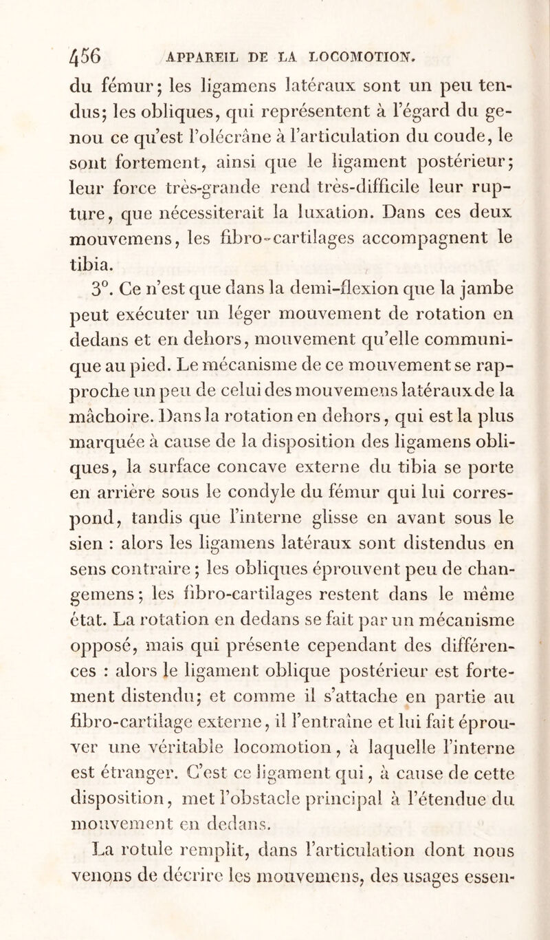 du fémur ; les ligamens latéraux sont un peu ten- dus; les obliques, qui représentent à l’égard du ge- nou ce qu’est l’olécrane à l’articulation du coude, le sont fortement, ainsi que le ligament postérieur; leur force très-grande rend très-difficile leur rup- ture, que nécessiterait la luxation. Dans ces deux mouvemens, les fibro-cartilages accompagnent le tibia. 3*^. Ce n’est que dans la demi-flexion que la jambe peut exécuter un léger mouvement de rotation en dedans et en dehors, mouvement qu’elle communi- que au pied. Le mécanisme de ce mouvement se rap- proche un peu de celui des mouvemens latéraux de la mâchoire. Dans la rotation en dehors, qui est la plus marquée à cause de la disposition des ligamens obli- ques, la surface concave externe du tibia se porte en arrière sous le condyle du fémur qui lui corres- pond, tandis que l’interne glisse en avant sous le sien : alors les ligamens latéraux sont distendus en sens contraire ; les obliques éprouvent peu de chan- gemens ; les fibro-cartilages restent dans le meme état. La rotation en dedans se fait par un mécanisme opposé, mais qui présente cependant des différen- ces : alors le ligament oblique postérieur est forte- ment distendu; et comme il s’attache en partie au fibro-cartilage externe, il l’entraîne et lui fait éprou- ver une véritable locomotion, à laquelle l’interne est étranger. C’est ce ligament qui, à cause de cette disposition, met l’obstacle principal à l’étendue du mouvement en dedans. La rotule remplit, dans l’articulation dont nous venons de décrire les mouvemens, des usages essen-