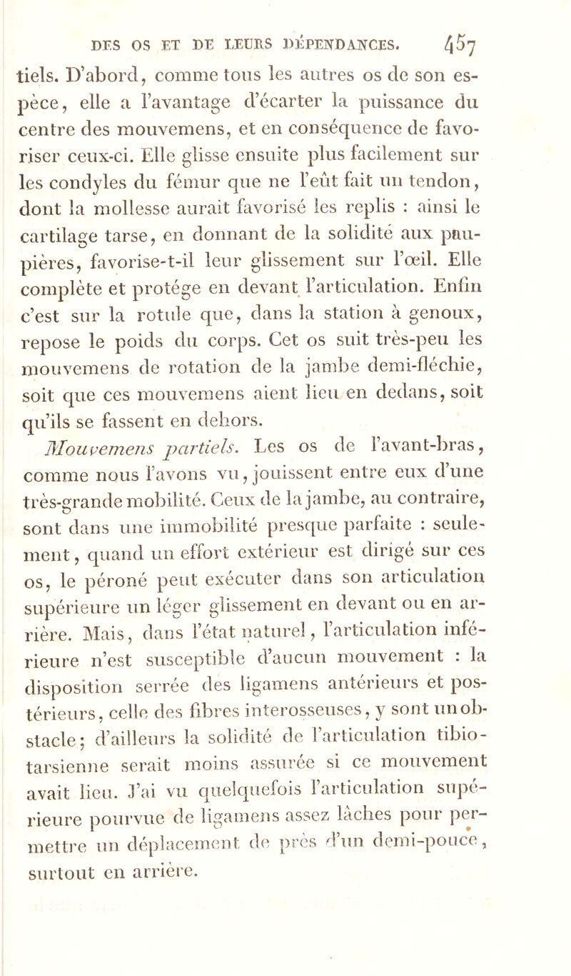 tiels. D’abord, comme tous les autres os de son es- pèce, elle a l’avantage d’écarter la puissance du centre des mouvemens, et en conséquence de favo- riser ceux-ci. Elle glisse ensuite plus facilement sur les condyles du fémur que ne l’eiit fait un tendon, dont la mollesse aurait favorisé les replis : ainsi le cartilag;e tarse, en donnant de la solidité aux pau- pières, favorise-t-il leur glissement sur l’œil. Elle complète et protège en devant l’articulation. Enfin c’est sur la rotule que, dans la station à genoux, repose le poids du corps. Cet os suit très-peu les mouvemens de rotation de la jambe demi-fléchie, soit cpie ces mouvemens aient lieu en dedans, soit qu’ils se fassent en dehors. D'Iouçemens partiels. Les os de l’avant-bras, comme nous lavons vu, jouissent entre eux dune très-grande mobilité. Ceux de la jambe, au contraire, sont dans une immobilité presque parfaite : seule- ment , quand un effort extérieur est dirige sur ces os, le péroné peut exécuter dans son articulation supérieure un léger glissement en devant ou en ar- rière. Mais, dans létat naturel, larticulation infé- rieure n’est susceptible d’aucun mouvement : la disposition serrée des ligamens antérieurs et pos- térieurs, celle des fibres interosseuses, y sont unob- stacle ^ d’ailleurs la solidité de 1 articulation tibio- tarsienne serait moins assurée si ce mouvement avait lieu. J’ai vu quelquefois larticulation supé- rieure pourvue de ligamens assez lâches pour per- mettre un déplacement de près d un demi—pouce, surtout en arrière.