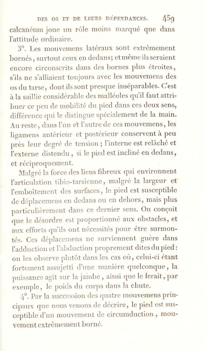 calcanéum joue un rôle moins marqué que dans l’attitude ordinaire. y. Les mouvemens latéraux sont extrêmement bornés J surtout ceux en dedans; et meme ils seraient encore circonscrits dans des bornes plus étroites, s’ils ne s’alliaient toujours avec les mouvemens des os du tarse, dont ils sont presque inséparables. C’est à la saillie considérable des malléoles qu’il faut attri- buer ce peu de mobilité du pied dans ces deux sens, différence qui le distingue spécialement de la main. Au reste, dans l’im et l’autre de ces mouvemens, les ligamens antérieur et postérieur conservent à peu près leur degré de tension ; l’interne est relâché et l’externe distendu, si le pied est incliné en dedans, et réciproquement. Malgré la force des liens fibreux qui environnent l’articulation tibio-îarsienne, malgré la largeur et l’emboîtement des surfaces, le pied est susceptible de déplacemens en dedans ou en dehors, mais plus particulièrement dans ce dernier sens. On conçoit que le désordre est proportionné aux obstacles, et aux efforts qu’ils ont nécessités pour être surmon- tés. Ces déplacemens ne surviennent guère dans l’adduction et l’abduction proprement dites du pied : on les observe plutôt dans les cas où, celui-ci étant fortement assujetti d’une manière quelconque, la puissance agit sur la jambe , ainsi que le ferait, par exemple, le poids du corps dans la chute. 4°. Par la succession des quatre mouvemens prin- cipaux que nous venons de décrire, le pied est sus- ceptible d’un mouvement de circumduction , mou- vement extrêmement borné.