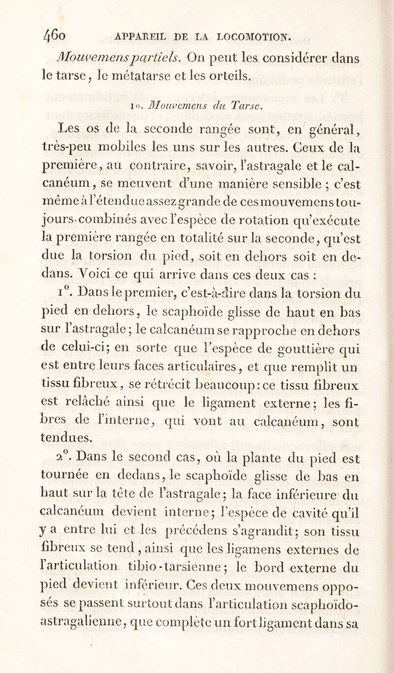 Mouvemenspartiels. On peut les considérer dans le tarse j le métatarse et les orteils. lo. Mouç’einens du Tarse. Les os de la seconde rangée sont, en général, très-peu mobiles les uns sur les autres. Ceux de la première, au contraire, savoir, l’astragale et le cal- canéum , se meuvent d’une manière sensible ; c’est meme à l’étendue assez grande de ces mouvemens tou- jours-combinés avec l’espèce de rotation qu’exécute la première rangée en totalité sur la seconde, qu’est due la torsion du pied, soit en dehors soit en de- dans. Yoici ce qui arrive dans ces deux cas : Dans le premier, c’est-à-dire dans la torsion du pied en dehors, le scaphoïde glisse de haut en bas sur 1 astragale ; le calcanéum se rapproche en dehors de celui-ci; en sorte que l’espèce de gouttière c[ui est entre leurs faces articulaires, et que remplit un tissu fibreux, se rétrécit beaucoup:ce tissu fibreux est relâché ainsi que le ligament externe ; les fi- bres de 1 interne, cpii vont au calcanéum, sont tendues. 2®. Dans le second cas, où la plante du pied est tournée en dedans, le scaphoïde glisse de bas en haut sur la tète de l’astragale; la face inférieure du calcanéum devient interne; l’espèce de cavité qu’il y a entre lui et les précédens s’agrandit; son tissu fibreux se tend , ainsi que les ligamens externes de 1 articulation tibio-tarsienne ; le bord externe du pied devient inférieur. Ces deux mouvemens oppo- sés se passent surtout dans l’articulation scaphoïdo- astragaliemie, que complète un fort ligament dans sa