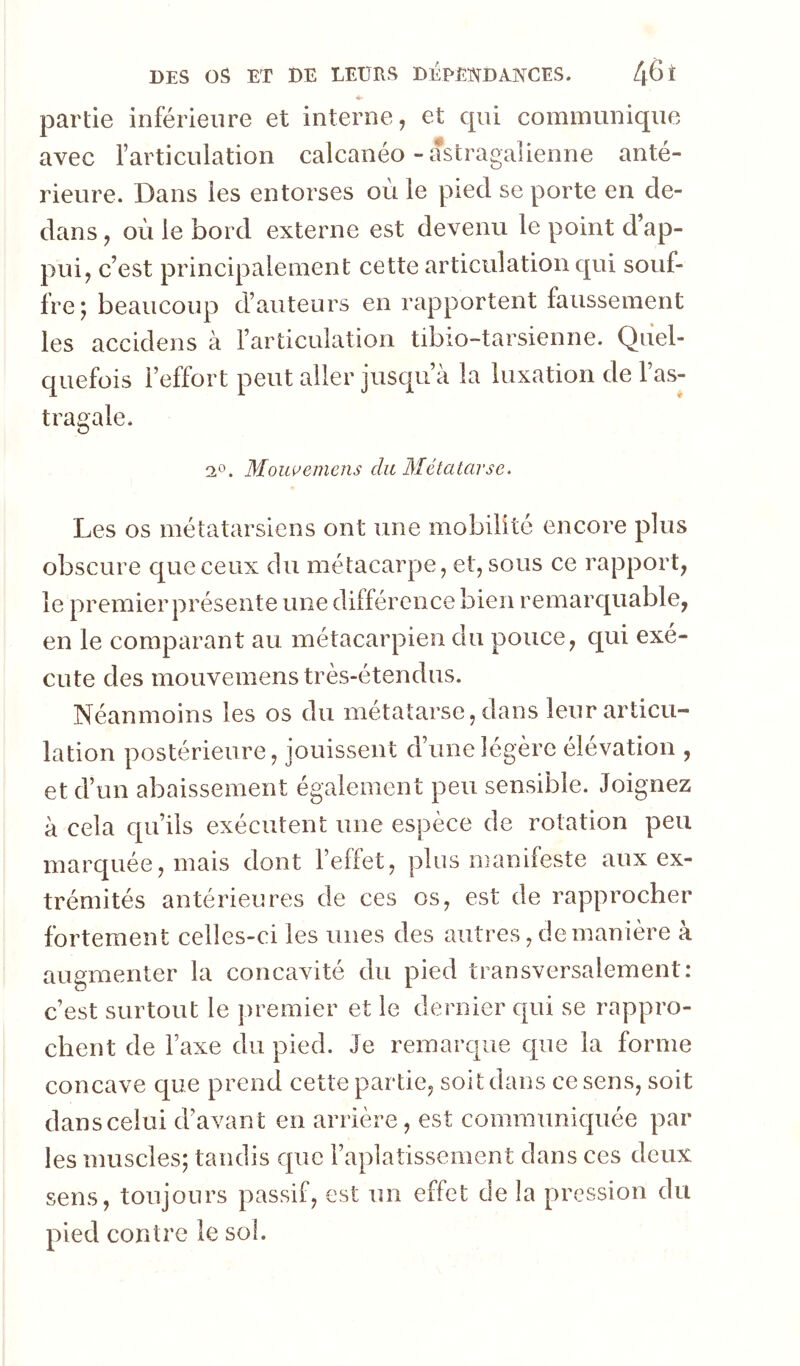 partie inférieure et interne, et qui communique avec l’articulation calcanéo - astragalienne anté- rieure. Dans les entorses où le pied se porte en de- dans , où le bord externe est devenu le point d’ap- pui, c’est principalement cette articulation qui souf- fre j beaucoup d’auteurs en rapportent faussement les accidens à l’articulation tibio-tarsienne. Quel- quefois l’effort peut aller jusqu’à la luxation de l’as- tragale, Mouuemens dit Métatarse. Les os métatarsiens ont une mobilité encore plus obscure c|ueceux du métacarpe, et, sous ce rapport, le premier présente une différence bien remarquable, en le comparant au métacarpien du pouce, qui exé- cute des mouvemens très-étendus. Néanmoins les os du métatarse, dans leur articu- lation postérieure, jouissent d’une légère élévation , et d’un abaissement également peu sensible. Joignez à cela qu’ils exécutent une espèce de rotation peu marquée, mais dont l’effet, plus manifeste aux ex- trémités antérieures de ces os, est de rapprocher fortement celles-ci les unes des autres, de manière à augmenter la concavité du pied transversalement: c’est surtout le premier et le dernier qui se rappro- chent de l’axe du pied. Je remarque que la forme concave que prend cette partie, soit dans ce sens, soit dans celui d’avant en arrière, est communiquée par les muscles; tandis que l’aplatissement dans ces deux sens, toujours passif, est un effet de la pression du pied contre le sol.