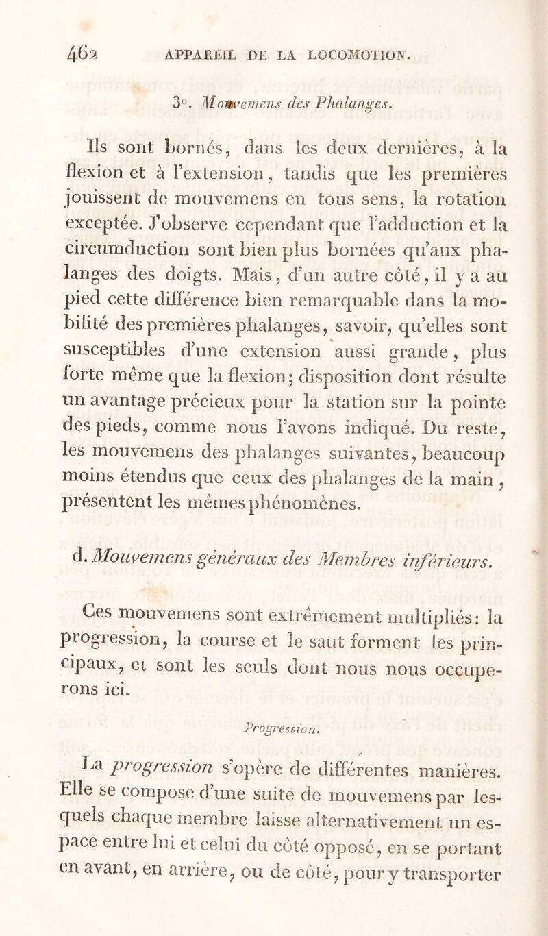 3®. Mom’cmens des Phalanges. Ils sont bornés, dans les deux dernières, à la flexion et à l’extension, tandis que les premières jouissent de mouvemens en tous sens, la rotation exceptée. J’observe cependant que l’adduction et la circumduction sont bien plus bornées qu’aux pha- langes des doigts. Mais , d’un autre côté, il y a au pied cette différence bien remarquable dans la mo- bilité des premières phalanges, savoir, qu’elles sont susceptibles d’une extension aussi grande, plus forte meme que la flexion; disposition dont résulte un avantage précieux pour la station sur la pointe des pieds, comme nous l’avons indiqué. Du reste, les mouvemens des phalanges suivantes, beaucoup moins étendus que ceux des phalanges de la main , présentent les memes phénomènes. à. Momemem généraux des Membres inférieurs. Ces mouvemens sont extrêmement multipliés: la progression, la course et le saut forment les prin- cipaux, et sont les seuls dont nous nous occupe- rons ici. Progression. / progression s’opère de différentes manières. Elle se compose d’une suite de mouvemens par les- quels chaque membre laisse alternativement un es- pace entre lui et celui du côté opposé, en se portant en avant, en arrière, ou de côté, pour y transporter