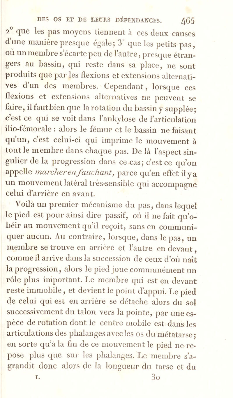 îi® que les pas moyens tiennent à ces deux causes d’une manière presque égale; 3 que les petits pas, où un membre s’écarte peu de l’autre, presque étran- gers au bassin, qui reste dans sa place, ne sont produits que par les flexions et extensions alternati- ves d’un des membres. Cependant, lorsque ces flexions et extensions alternatives ne peuvent se faire, il faut bien que la rotation du bassin y supplée; c’est ce qui se voit dans l’ankylose de l’articulation ilio-fémorale : alors le fémur et le bassin ne faisant quun, c est celui-ci qui imprime le mouvement à tout le membre dans chaque pas. De là l’aspect sin- gulier de la progression dans ce cas; c’est ce qu’on appelle marcher en fauchant, parce qu’en effet il y a un mouvement latéral très-sensible qui accompagne celui d’arrière en avant. Voilà un premier mécanisme du pas, dans lequel le pied est pour ainsi dire passif, où il ne fait qu’o- béir au mouvement qu’il reçoit, sans en communi- quer aucun. Au contraire, lorsque, dans le pas, un membre se trouve en arrière et l’autre en devant, comme il arrive dans la succession de ceux d’où naît la progression, alors le pied joue communément un rôle plus important. Le membre qui est en devant reste immobile, et devient le point d’appui. Le pied de celui qui est en arrière se détache alors du sol successivement du talon vers la pointe, par une es- pèce de rotation dont le centre mobile est dans les articulations des phalanges avec les os du métatarse; en sorte qu’à la fin de ce mouvement le pied ne re- pose plus que sur les phalanges. Le membre s’a- grandit donc aloî’s de la longueur du tarse et du 3o I.
