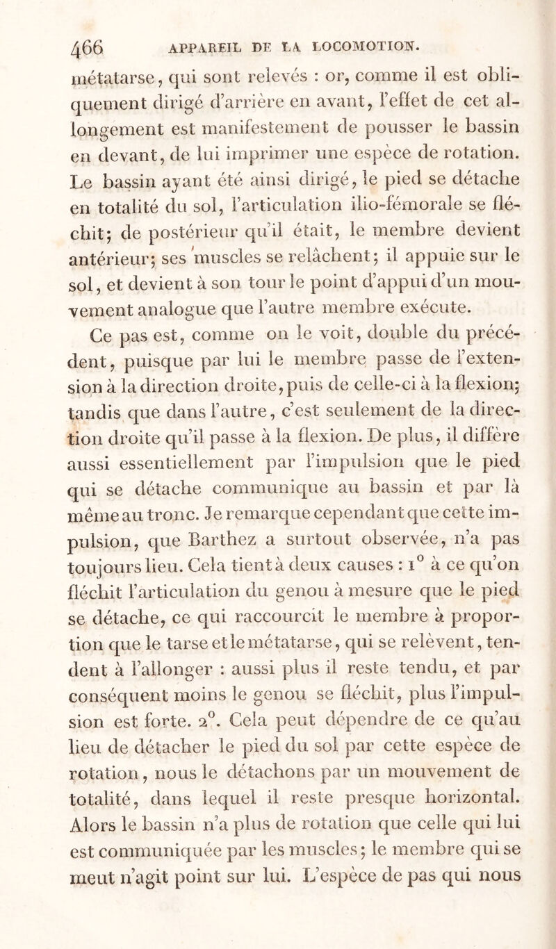métatarse, qui sont relevés : or, comme il est obli- quement dirigé d’arrière en avant, l’effet de cet al- longement est manifestement de pousser le bassin en devant, de lui imprimer une espèce de rotation. Le bassin ayant été ainsi dirige, le pied se detaclie en totalité du sol, l’articulation ilio-fémorale se flé- chit; de postérieur qu’il était, le membre devient antérieur; ses muscles se relâchent; il appuie sur le sol, et devient à son tour le point d’appui d’un mou- vement analogue que l’autre membre exécute. Ce pas est, comme on le voit, double du précé- dent, puisque par lui le membre passe de l’exten- sion à la direction droite, puis de celle-ci à la flexion; tandis que dans l’autre, c’est seulement de la direc- tion droite qu’il passe à la flexion. De plus, il diffère aussi essentiellement par l’impulsion que le pied qui se détache communique au bassin et par là même au tronc. Je remarque cependant que celte im- pulsion, que Barthez a surtout observée, n’a pas toujours lieu. Gela tient à deux causes : à ce qu’on fléchit l’articulation du genou à mesure que le pied se détache, ce qui raccourcit le membre à propor- tion que le tarse et le métatarse, qui se relèvent, ten- dent à l’allonger : aussi plus il reste tendu, et par conséquent moins le genou se fléchit, plus l’impul- sion est forte. 2®. Cela peut dépendre de ce qu’au lieu de détacher le pied du sol par cette espèce de rotation , nous le détachons par un mouvement de totalité, dans lequel il reste presque horizontal. Alors le bassin n a plus de rotation que celle qui lui est communiquée par les muscles ; le membre qui se meut n agit point sur lui. L’espèce de pas qui nous