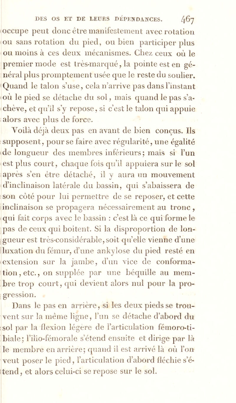 occupe peut donc être manifestement avec rotation ou sans rotation du pied, ou bien participer plus ou moins à ces deux mécanismes. Chez ceux où le premier mode est très-marqué, la pointe est en gé- néral plus promptement usée que le reste du soulier. Quand le talon s’use, cela n’arrive pas dans l’instant où le pied se détache du sol, mais quand le pas s’a- chève, et cpi’il s’y repose, si c’est le talon qui appuie alors avec plus de force. Voilà déjà deux pas en avant de bien conçus. Ils supposent, pour se faire avec régularité, une égalité de longueur des membres inférieurs; mais si l’un est plus court, chaque fois qu’il appuiera sur le sol après s’en être détaché, il y aura un mouvement d’inclinaison latérale du bassin, qui s’abaissera de son coté pour lui permeître de se reposer, et cette inclinaison se propagera nécessairement au tronc, qui fait corps avec le bassin : c’est là ce qui forme le pas de ceux c|ui boitent. Si la disproportion de lon- gueur est très-considérable,soit qu’elle vienne d’une luxation du fémur, d’une ankylosé du pied resté en extension sur la jambe, d’un vice de conforma- tion, etc., on supplée par une béquille au mem- bre trop court, qui devient alors nul pour la pro- gression. Dans le pas en arrière, si les deux pieds se trou- vent sur la même ligne, l’un se détache d’abord du ’sol par la flexion légère de l’articulation fémoro-ti- biale; l’ilio-fémorale s’étend ensuite et dirige par là le membre en arrière; quand il est arrivé là où l’on veut poser le pied, l’articulation d’abord fléchie s’é- itend, et alors celui-ci se repose sur le sol.