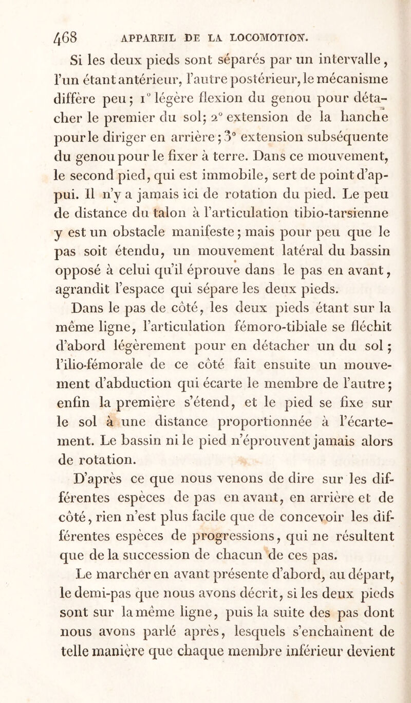 Si les deux pieds sont séparés par un intervalle, l’un étant antérieur, rautre postérieur, le mécanisme diffère peu; i légère flexion du genou pour déta- cher le premier du sol; 2° extension de la hanche pour le diriger en arrière ; 3° extension subséquente du genou pour le fixer à terre. Dans ce mouvement, le second pied, qui est immobile, sert de point d’ap- pui. Il n’y a jamais ici de rotation du pied. Le peu de distance du talon à l’articulation tibio-tarsienne y est un obstacle manifeste ; mais pour peu que le pas soit étendu, un mouvement latéral du bassin opposé à celui qu’il éprouve dans le pas en avant, agrandit l’espace qui sépare les deux pieds. Dans le pas de côté, les deux pieds étant sur la même ligne, l’articulation fémoro-tibiale se fléchit d’abord légèrement pour en détacher un du sol ; l’ilio-fémorale de ce côté fait ensuite un mouve- ment d’abduction qui écarte le membre de l’autre ; enfin la première s’étend, et le pied se fixe sur le sol à une distance proportionnée à l’écarte- ment. Le bassin ni le pied n’éprouvent jamais alors de rotation. D’après ce que nous venons de dire sur les dif- férentes espèces de pas en avant, en arrière et de côté, rien n’est plus facile que de concevoir les dif- férentes espèces de progressions, qui ne résultent que de la succession de chacun de ces pas. Le mareher en avant présente d’abord, au départ, le demi-pas que nous avons décrit, si les deux pieds sont sur la même ligne, puis la suite des pas dont nous avons parlé après, lesquels s’enchaînent de telle manière que chaque membre inférieur devient
