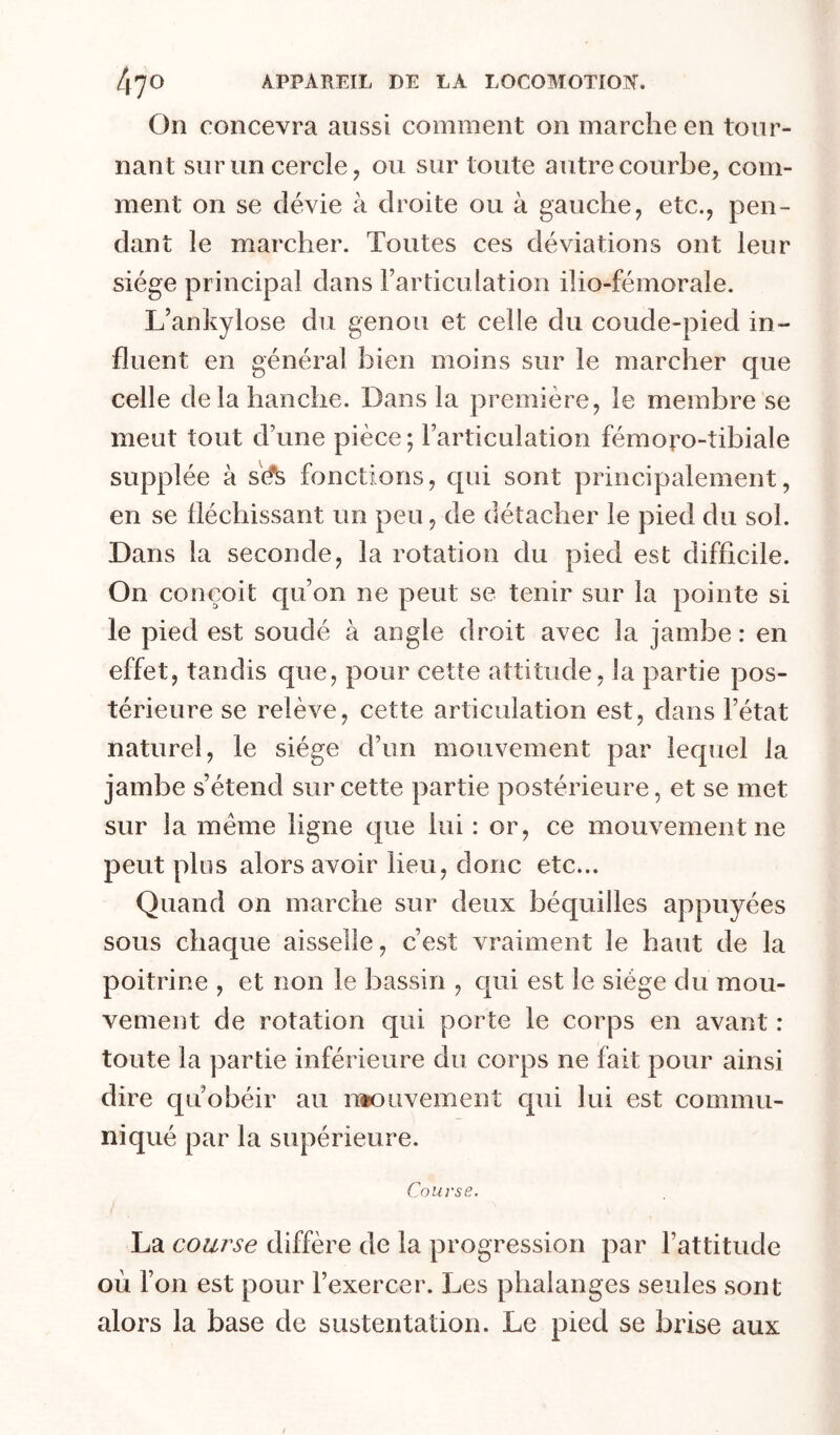 On concevra aussi comment on marche en tour- nant sur un cercle, ou sur toute autre courbe, com- ment on se dévie à droite ou à gauche, etc., pen- dant le marcher. Toutes ces déviations ont leur siège principal dans Farticulation ilio-fémorale. L’ankylose du genou et celle du coude-pied in- fluent en général bien moins sur le marcher que celle delà hanche. Dans la première, le membre se meut tout d’une pièce ; l’articulation fémoro-tibiale supplée à s(% fonctions, qui sont principalement, en se fléchissant un peu, de détacher le pied du sol. Dans la seconde, la rotation du pied est difficile. On conçoit qu’on ne peut se tenir sur la pointe si le pied est soudé à angle droit avec la jambe : en effet, tandis que, pour cette attitude, la partie pos- térieure se relève, cette articulation est, dans l’état naturel, le siège d’un mouvement par lequel la jambe s’étend sur cette partie postérieure, et se met sur la même ligne que lui : or, ce mouvement ne peut plus alors avoir lieu, donc etc... Quand on marche sur deux béquilles appuyées sous chaque aisselle, c’est vraiment le haut de la poitrine , et non le bassin , cjiii est le siège du mou- vement de rotation qui porte le corps en avant : toute la partie inférieure du corps ne fait pour ainsi dire qu’obéir au n»ouvement qui lui est commu- niqué par la supérieure. Course. La course diffère de la progression par l’attitude où l’on est pour l’exercer. Les phalanges seules sont alors la base de sustentation. Le pied se brise aux