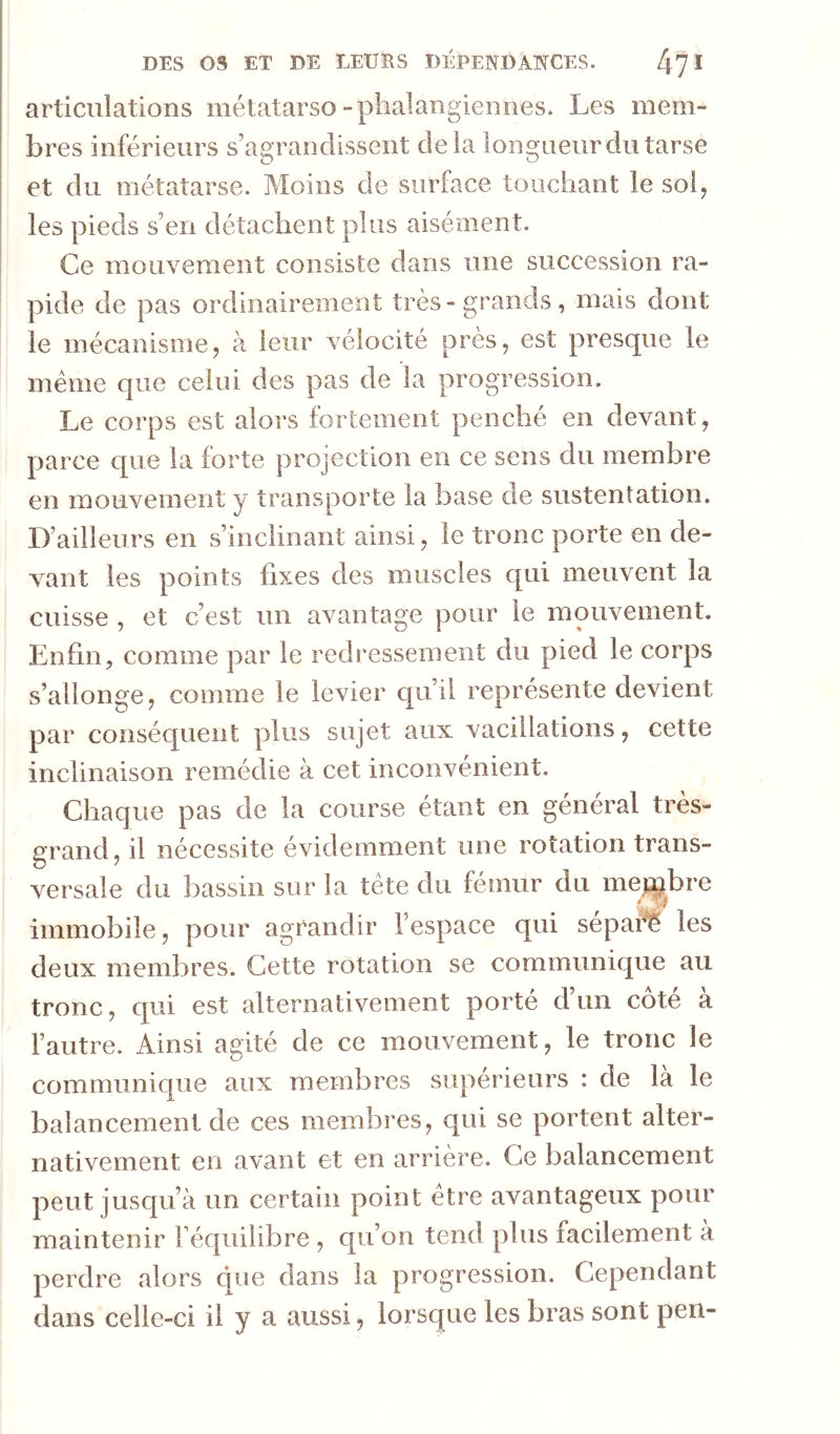 articulations métatarso-phalangiennes. Les mem- bres inférieurs s’agrandissent delà longueur du tarse et du métatarse. Moins de surface touchant le sol, les pieds s’en détachent plus aisément. Ce mouvement consiste dans une succession ra- pide de pas ordinairement très-grands, mais dont le mécanisme, à leur vélocité près, est presque le même que celui des pas de la progression. Le corps est alors fortement penché en devant, parce c[ue la forte projection en ce sens du membre en mouvement y transporte la base de sustentation. D’ailleurs en s’inclinant ainsi, le tronc porte en de- vant les points fixes des muscles qui meuvent la cuisse , et c’est un avantage pour le mouvement. Enfin, comme par le redressement du pied le corps s’allonge, comme le levier qu’il représente devient par conséquent plus sujet aux vacillations, cette inclinaison remédie à cet inconvénient. Chaque pas de la course étant en général très- grand, il nécessite évidemment une rotation trans- versale du bassin sur la tête du féîiiur du mejtpbre immobile, pour agrandir l’espace qui sépafé les deux membres. Cette rotation se communique au tronc, c[ui est alternativement porte d un cote a l’autre. Ainsi agité de ce mouvement, le tronc le communique aux membres supérieurs : de la le balancement de ces membres, qui se portent alter- nativement en avant et en arrière. Ce balancement peut jusqu’à un certain point être avantageux pour maintenir Féquilibre , qu’on tend plus facilement à perdre alors cpie dans la progression. Cependant dans celle-ci il y aussi, lorsque les bras sont pen-