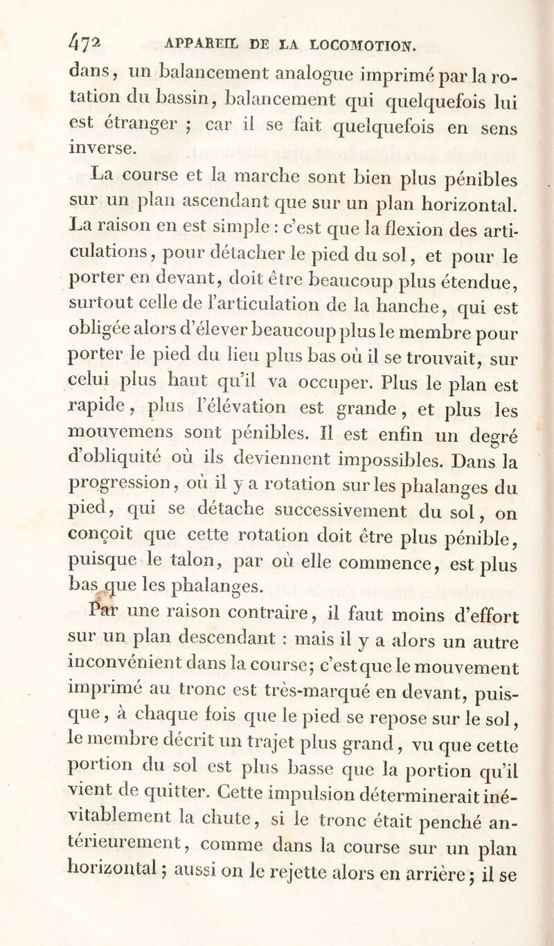 dans, un balancement analogue imprimé par la ro- tation du bassin, balancement qui quelquefois lui est étranger ; car il se fait quelquefois en sens inverse. La course et la marche sont bien plus pénibles sur un plan ascendant que sur un plan horizontal. La raison en est simple : c’est que la flexion des arti- culations , pour détacher le pied du sol, et pour le porter en devant, doit être beaucoup plus étendue, surtout celle de l’articulation de la hanche, qui est obligée alors d’élever beaucoup plus le membre pour porter le pied du lieu plus bas où il se trouvait, sur celui plus haut qu’il va occuper. Plus le plan est rapide, plus l’élévation est grande, et plus les mouvemens sont pénibles. Il est enfin un degré d’obliquité où ils deviennent impossibles. Dans la progression, où il y a rotation sur les phalanges du pied, qui se détache successivement du sol, on conçoit que cette rotation doit être plus pénible, puisque le talon, par où elle commence, est plus bas que les phalanges. Par une raison contraire, il faut moins d’effort sur un plan descendant : mais il y a alors un autre inconvénient dans la course^ c’est que le mouvement imprimé au tronc est très-marqué en devant, puis- C[ue, à chaque fois que le pied se repose sur le sol, le membre décrit un trajet plus grand, vu que cette portion du sol est plus basse que la portion qu’il vient de quitter. Cette impulsion déterminerait iné- vitablement la chute, si le tronc était penché an- tel ieui ement, comme dans la course sur un plan horizontal ; aussi on le rejette alors en arrière 5 il se