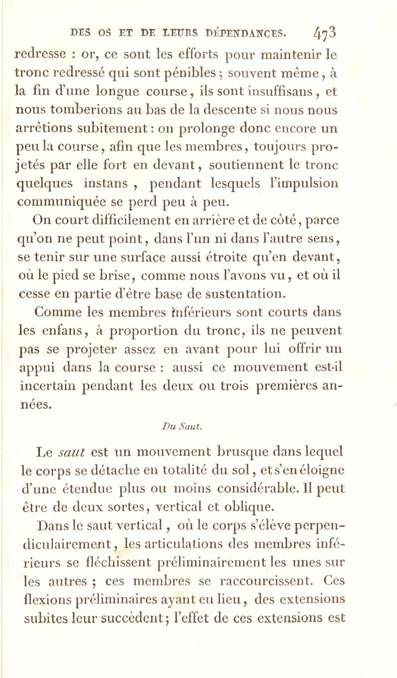 redresse : or, ce sont les efforts pour maintenir le tronc redressé qui sont pénibles -, souvent même, à la fin d’une longue course, ils sont insuffisans, et nous tomberions au bas de la descente si nous nous arrêtions subitement : on prolonge donc encore un peu la course, afin que les membres, toujours pro- jetés par elle fort en devant, soutiennent le tronc quelques instans , pendant lesquels l’impulsion communiquée se perd peu à peu. On court difficilement en arrière et de côté, parce qu’on ne peut point, dans l’un ni dans l’autre sens, se tenir sur une surface aussi étroite qu’en devant, où le pied se brise, comme nous l’avons vu, et où il cesse en partie d’être base de sustentation. Comme les membres inférieurs sont courts dans les enfans, à proportion du tronc, ils ne peuvent pas se projeter assez en avant pour lui offrir un appui dans la course : aussi ce mouvement est-il incertain pendant les deux ou trois premières an- nées. Du Saut. Le saut est un mouvement brusque dans lequel le corps se détache en totalité du sol, et s’en éloigne d’une étendue plus ou moins considérable. Il peut être de deux sortes, vertical et oblique. Dans le saut vertical, où le corps s’élève perpen- diculairement , les articulations des membres infé- rieurs se fléchissent préliminairement les unes sur les autres ; ces membres se raccourcissent. Ces flexions préliminaires ayant eu lieu, des extensions subites leur succèdent* l’effet de ces extensions est