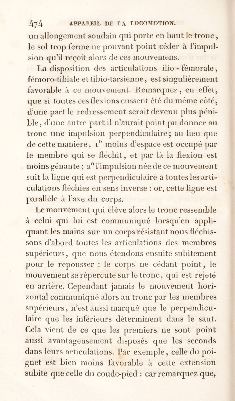 un allongement soudain qui porte en haut le tronc, le sol trop ferme ne pouvant point céder à l’impul- sion qu’il reçoit alors de ces mouvemens. La disposition des articulations ilio - fémorale , fémoro-tibiale et tibio-tarsienne, est singulièrement favorable à ce mouvement. Remarquez, en effet, que si toutes ces flexions eussent été du même côté, d’une part le redressement serait devenu plus péni- ble, d’une autre part il n’aurait point pu donner au tronc une impulsion perpendiculaire; au lieu que de cette manière, 1^ moins d’espace est occupé par le membre qui se fléchit, et par là la flexion est moins gênante ; l’impulsion née de ce mouvement suit la ligne qui est perpendiculaire à toutes les arti- culations fléchies en sens inverse : or, cette ligne est parallèle à l’axe du corps. Le mouvement qui élève alors le tronc ressemble à celui qui lui est communiqué lorsqu en appli- quant les mains sur un corps résistant nous fléchis- sons d’abord toutes les articulations des membres supérieurs, que nous étendons ensuite subitement pour le repousser : le corps ne cédant point, le mouvement se répercute sur le tronc, qui est rejeté en arrière. Cependant jamais le mouvement hori- zontal communiqué alors au tronc par les membres supérieurs, n’est aussi marqué que le perpendicu- laire que les inférieurs déterminent dans le saut. Cela vient de ce que les premiers ne sont point aussi avantageusement disposés que les seconds dans leurs articulations. Par exemple, celle du poi- gnet est bien moins favorable à cette extension subite que celle du coude-pied : car remarquez que,