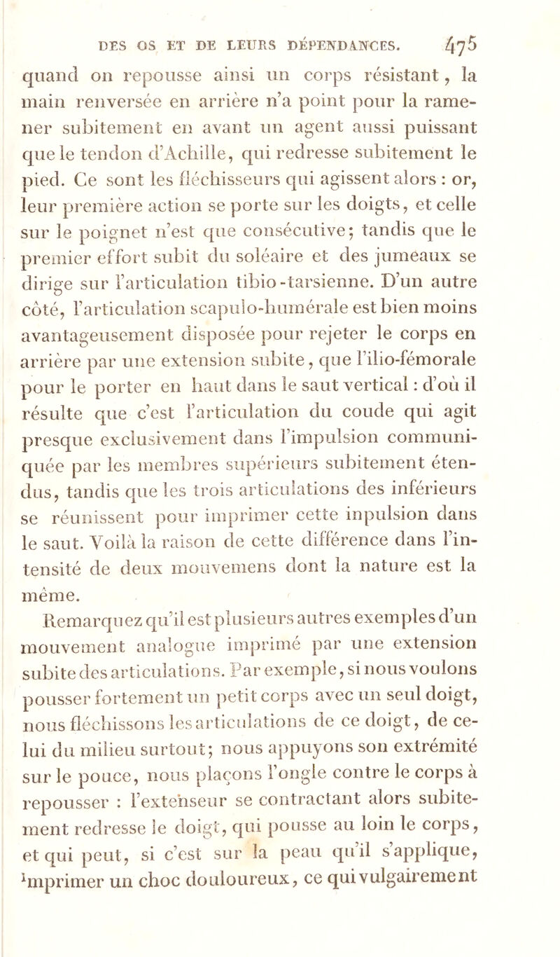 quand on repousse ainsi un corps résistant, la main renversée en arrière n’a point pour la rame- ner subitement en avant un agent aussi puissant que le tendon d’Acliille, qui redresse subitement le pied. Ce sont les fléchisseurs qui agissent alors : or, leur première action se porte sur les doigts, et celle sur le poignet n’est que consécutive; tandis que le premier effort subit du soléaire et des jumeaux se diriae sur l’articulation tibio-tarsienne. D’un autre côté, l’articulation scapiilo-buinérale est bien moins avantageusement disposée pour rejeter le corps en arrière par une extension subite, que Filio-fémorale pour le porter en haut dans le saut vertical : d’oii il résulte que c’est l’articulation du coude qui agit presque exclusivement dans l’impulsion communi- quée par les membres supérieurs subitement éten- dus, tandis cpie les trois articulations des inférieurs se réunissent pour imprimer cette inpulsion dans le saut. Voilà la raison de cette différence dans l’in- tensité de deux moiiveiiiens dont la nature est la meme. Remarquez qu’il est plusieurs autres exemples d un mouvement analogue imprime par une extension subite des articulations. Par exemple, si nous voulons pousser fortement un petit corps avec un seul doigt, nous fléchissons les articulations de ce doigt, de ce- lui du milieu surtout; nous appuyons son extrémité sur le pouce, nous plaçons l’ongle contre le corps à repousser : l’extenseur se contractant alors subite- ment redresse le doigt, c|ui pousse au loin le corps, et qui peut, si c’est sur la peau qu’il s’applique, ^mprimer un choc douloureux, ce qui vulgairement
