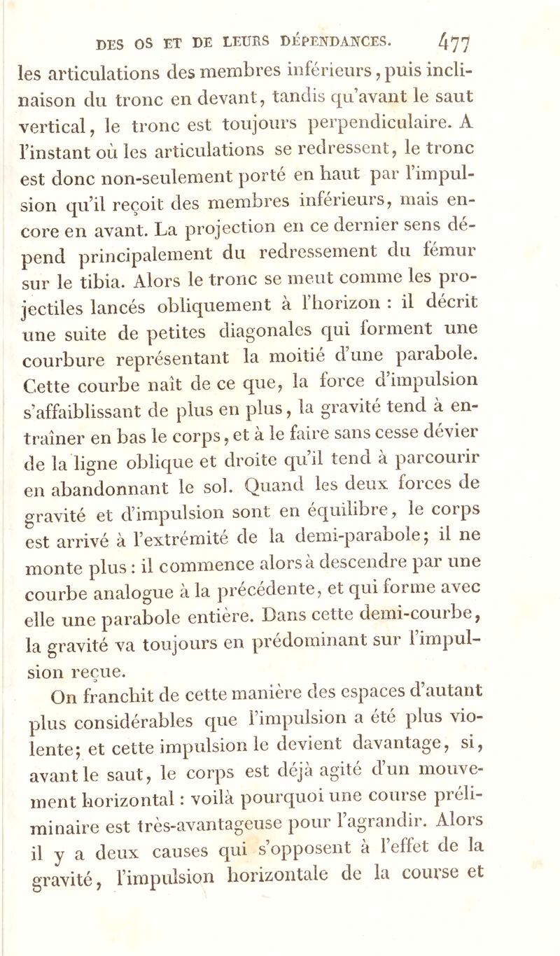 les articulations des membres inférieurs, puis incli- naison du tronc en devant, tandis qu’avant le saut vertical, le tronc est toujours perpendiculaire. A l’instant où les articulations se redressent, le tronc est donc non-seulement porte en haut par 1 impul- sion qu’il reçoit des membres inferieurs, mais en- core en avant. La projection en ce dernier sens dé- pend principalement du redressement du Icmui sur le tibia. Alors le tronc se meut comme les pro- jectiles lancés obliquement a 1 horizon: il décrit une suite de petites diagonales qui forment une courbure représentant la moitié d une parabole. Cette courbe naît de ce que, la force d’impulsion s’affaiblissant de plus en plus, la gravité tend à en- traîner en bas le corps, et a le faire sans cesse devier de la ligne oblique et droite quil tend a paicouiir en abandonnant le soi. Quand les deux forces de gravité et d’impulsion sont en équilibre, le corps est arrivé à l’extrémité de la demi-parabole ; il ne monte plus : il commence alors a descendre par une courbe analogue à la précédente, et qui forme avec elle une parabole entière. Dans cette demi-courbe, la gravité va toujours en prédominant sui 1 impul- sion reçue. On franchit de cette manière des espaces d’autant plus considérables que l’impulsion a été plus vio- lente; et cette impulsion le devient davantage, si, avant le saut, le corps est déjà agité dun mouve- ment horizontal : voila pourquoi une course pieli- minaire est très-avantageuse pour l’agrandir. Alors il y a deux causes qui s opposent a 1 effet de la gravité, l’impulsion horizontale de la course et