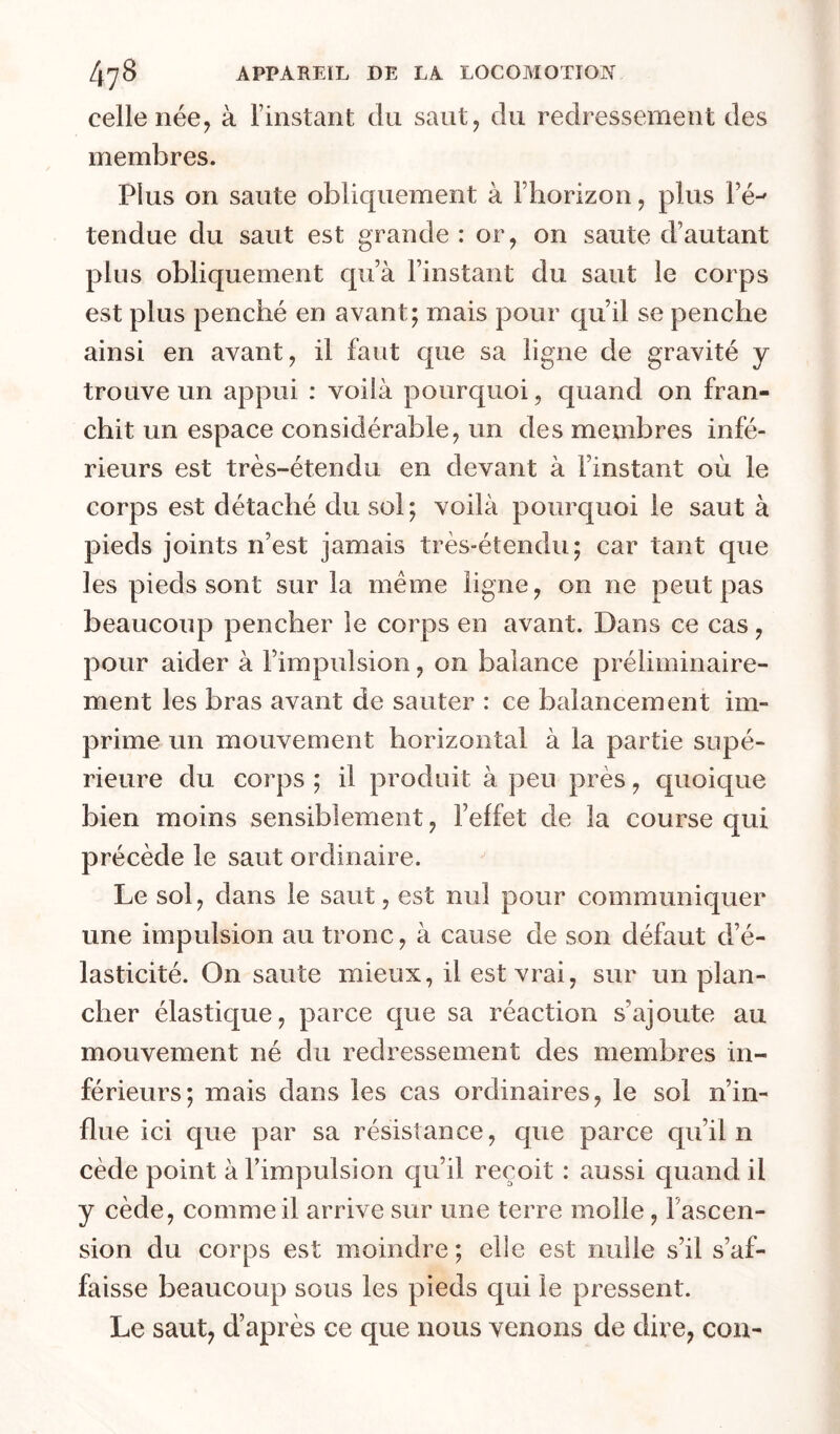 celle née, à l’instant du saut, du redressement des membres. Plus on saute obliquement à Fhorizon, plus Fé-' tendue du saut est grande : or, on saute d’autant plus obliquement qu’à l’instant du saut le corps est plus penché en avant; mais pour qu’il se penche ainsi en avant, il faut que sa ligne de gravité y trouve un appui : voilà pourquoi, quand on fran- chit un espace considérable, un des membres infé- rieurs est très-étendu en devant à l’instant où le corps est détaché du sol; voilà pourquoi le saut à pieds joints n’est jamais très-étendu; car tant que les pieds sont sur la même ligne, on ne peut pas beaucoup pencher le corps en avant. Dans ce cas, pour aider à l’impulsion, on balance préliminaire- ment les bras avant de sauter : ce balancement im- prime un mouvement horizontal à la partie supé- rieure du corps ; il produit à peu près, quoique bien moins sensiblement, l’effet de la course qui précède le saut ordinaire. Le sol, dans le saut, est nul pour communiquer une impulsion au tronc, à cause de son défaut d’é- lasticité. On saute mieux, il est vrai, sur un plan- cher élastique, parce que sa réaction s’ajoute au mouvement né du redressement des membres in- férieurs; mais dans les cas ordinaires, le sol n’in- flue ici que par sa résistance, que parce cpi’il n cède point à l’impulsion qu’il reçoit : aussi quand il y cède, comme il arrive sur une terre molle, l’ascen- sion du corps est moindre ; elle est nulle s’il s’af- faisse beaucoup sous les pieds qui le pressent. Le saut, d’après ce que nous venons de dire, con-