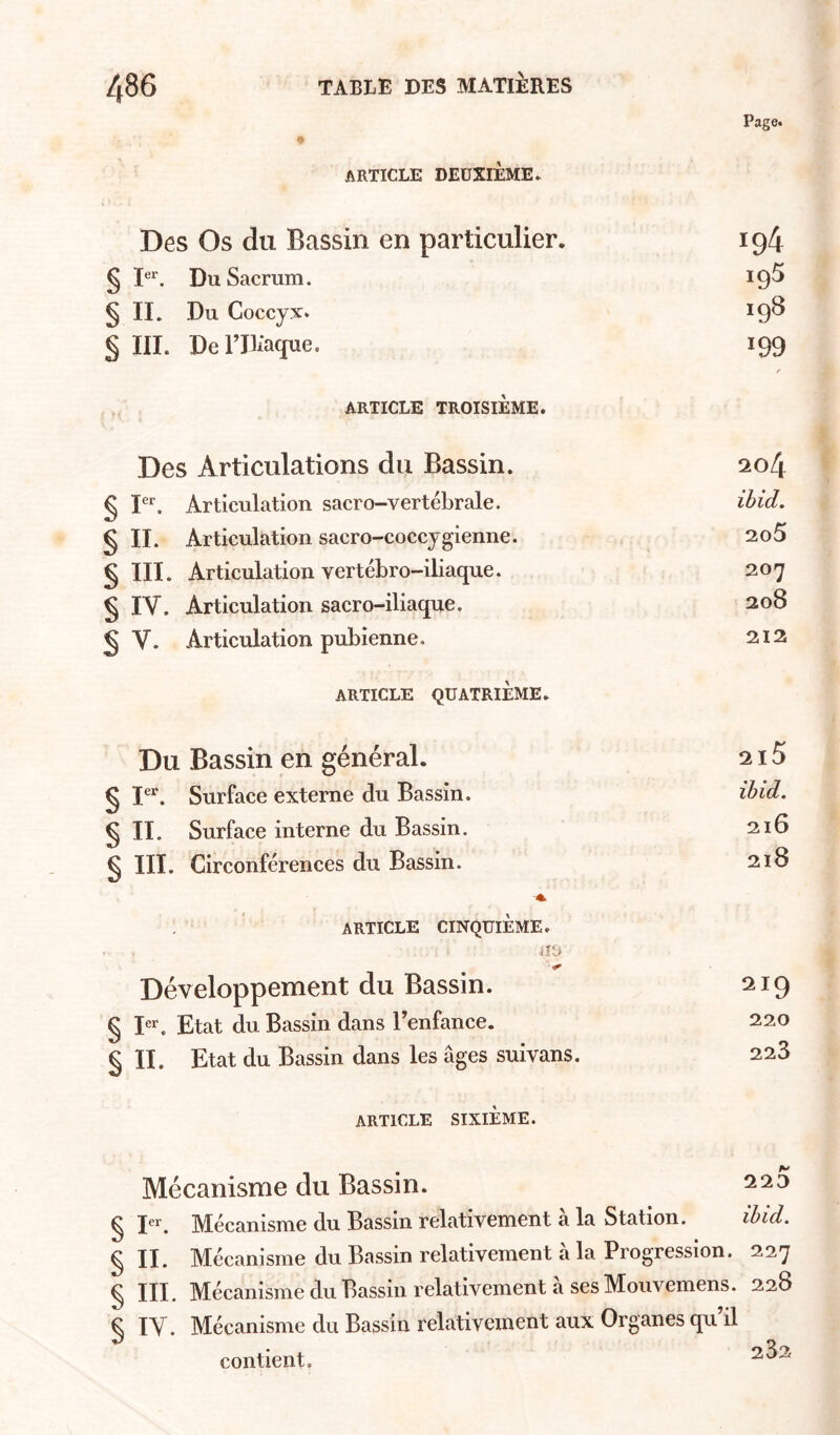 Page. ARTICLE DEUXIÈME ► Des Os du Bassin en particulier. 194 § D‘. Du Sacrum. 19^ § IL Du Coccyx. 19^ § III. Deriliaque, 199 f ARTICLE TROISIÈME. Des Articulations du Bassin. 204 § F*'. Articulation sacro-vertébrale. ihid, 9 II. Articulation sacro-coccygienne. 2o5 § III. Articulation vertébro-iliaque. 207 § IV. Articulation sacro-iliaque. 208 § V. Articulation pubienne. 212 ARTICLE QUATRIÈME. Du Bassin en général. 215 9 Surface externe du Bassin. ihid. 9 IL Surface interne du Bassin. 216 § III. Circonférences du Bassin. 218 'A article CINQUIEME. Développement du Bassin. 219 § I“. Etat du Bassin dans Benfance. 220 § IL Etat du Bassin dans les âges suivans. 228 ARTICLE SIXIÈME. Mécanisme du Bassin. § 1*^^ Mécanisme du Bassin relativement à la Station. ihid. ^ IL Mécanisme du Bassin relativement a la Progression. 227 ^ III. Mécanisme du Bassin relativement a ses Moiivemens. 228 C lY. Mécanisme du Bassin relativement aux Organes qu’il contient,