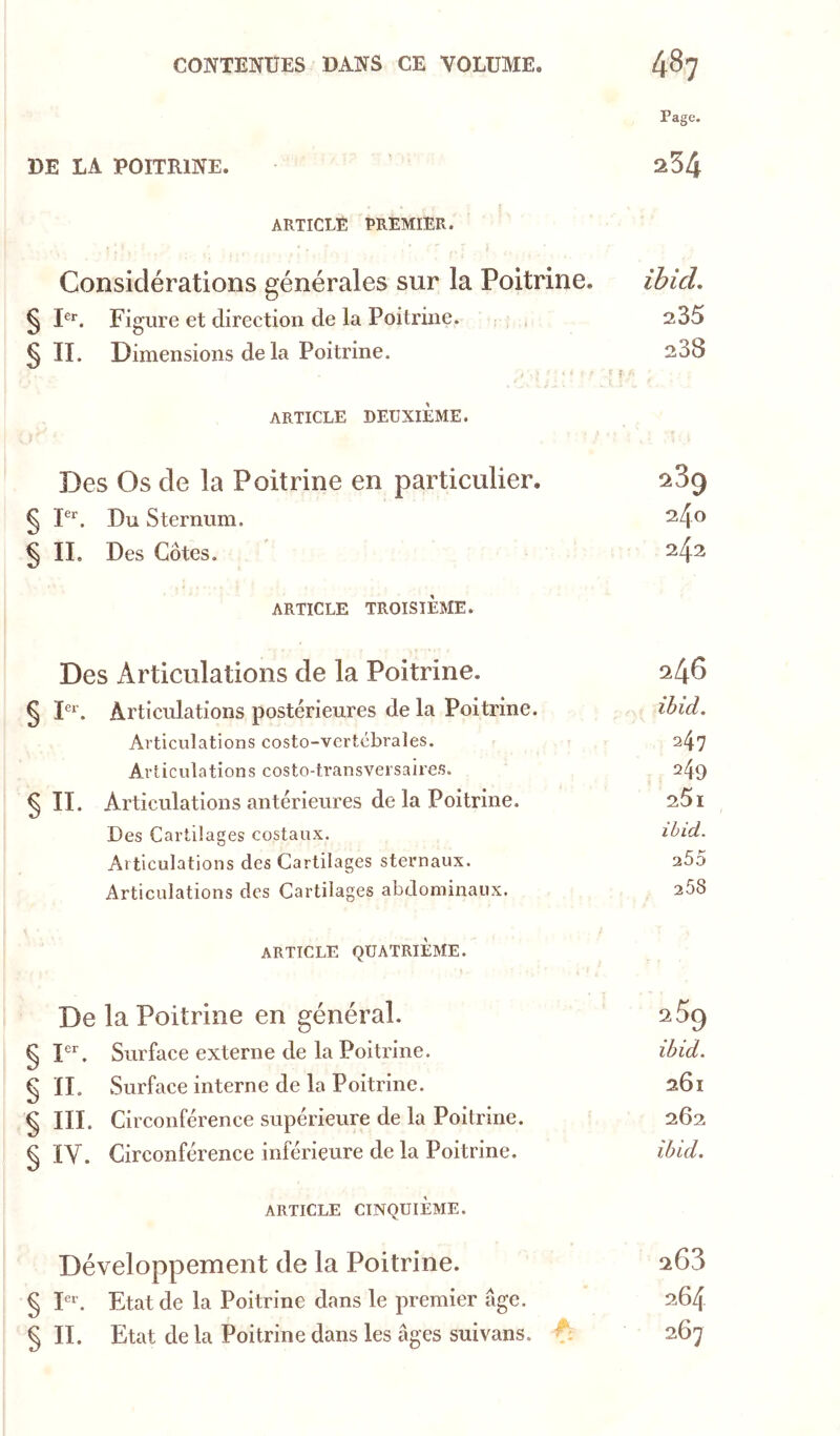 DE LA POITRINE. ARTICLE PREMIER. Considérations générales sur la Poitrine, § P*. Figure et direction de la Poitrine. , , § II. Dimensions de la Poitrine. ARTICLE DEUXIEME. Des Os de la Poitrine en particulier. § P*'. Du Sternum. § IL Des Côtes. ARTICLE TROISIÈME. Des Articulations de la Poitrine. § Articulations postérieures de la Poitrine. Articulations costo-vertébrales. Articulations costo-transveisaires. SU. Articulations antérieures de la Poitrine. Des Cartilages costaux. Articulations des Cartilages sternaux. Articulations des Cartilages abdominaux. ARTICLE QUATRIÈME. De la Poitrine en général. § Surface externe de la Poitrine. § n. Surface interne de la Poitrine. § III. Circonférence supérieure de la Poitrine. § ÏV. Circonférence inférieure de la Poitrine. ARTICLE CINQUIÈME. Développement de la Poitrine. § D. Etat de la Poitrine dans le premier âge. § II. Etat de la Poitrine dans les âges suivans. Page. 254 ihid, 235 238 289 240 242 246 ihid, 247 249 251 ihid. 255 258 289 ibid. 261 262 ihid. 263 264 267