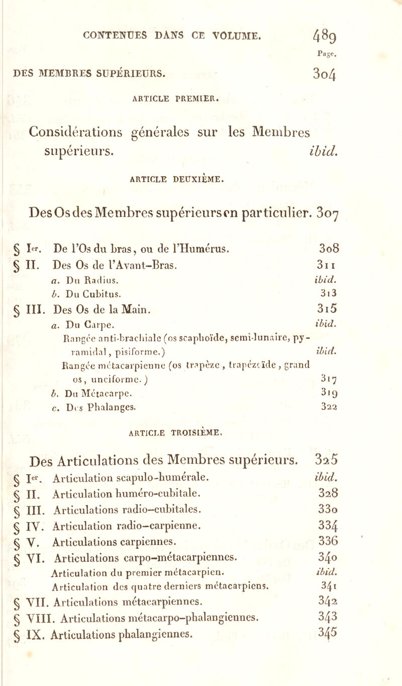 Page. DES MEMBRES SUPÉRIEURS. 3o4 ARTICLE PREMIER. Considérations générales sur les Membres supérieurs. ihid, ARTICLE DEUXIÈME. Des Os des Membres supérieurs on particulier. Soy § ïer. De rOsdu bras, OU de l’Humérus. 3o8 ^ IT. Des Os de UAvant-Bras. 3ii a. Du Radius. ibicl. b. Du Cubitus. 3i3 § III. Des Os de la Main. 3i5 a. Du Carpe. ihid. Rangée anti-brachiale (os scaphoïde, semi-lunaire, py- ramidal , pisiforme.) ihid. Rangée métacarpienne (os trapèze , trapézcïde , grand 05, unciforme. ) 3i7 h. Du Métacarpe. Sig c. D( s Phalanges. 323 ARTICLE TROISIÈME. Des Articulations des Membres supérieurs. § Articulation scapulo-humérale. ihid. § II. Articulation buméro-cubitale. 328 § III. Articulations radio-cubitales. 33o § IV. Articulation radio-carpienne. 334 § V. Articulations carpiennes. 336 § VI. Articulations carpo-métacarpiennes. 34o Articulation du premier métacarpien. ihid. Articulation des quatre derniers métacarpiens. 34i § VII. Articulations métacarpiennes. 34^ § VIII. Articulations métacarpo-phalangiennes. 343 § IX. Articulations phalangiennes. 345