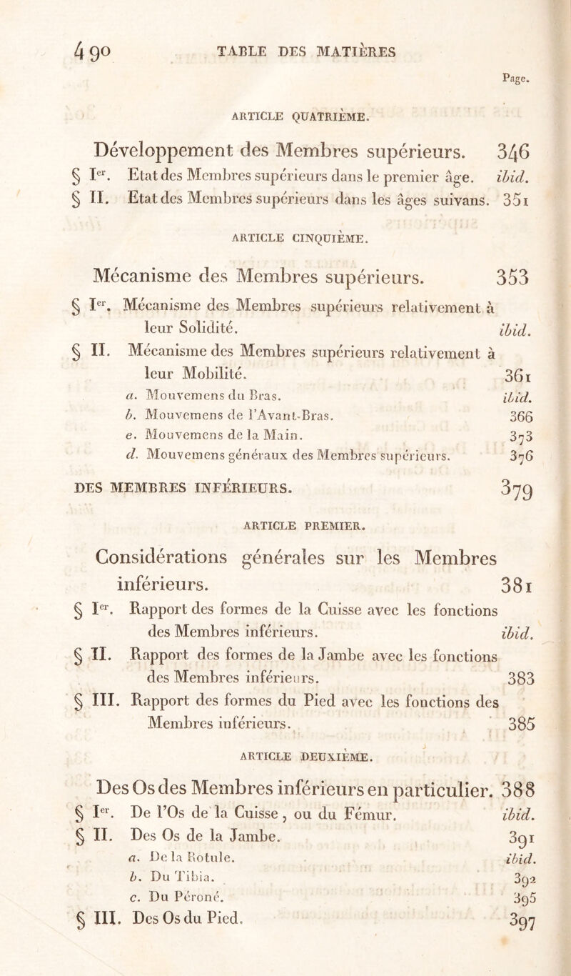 Page. ARTICLE QUATRIÈME. Développement des Membres supérieurs. 346 § D. Etat des Membres supérieurs dans le premier âge. ihid. § TI. Etat des Membres supérieurs dans les âges suivans. 351 ARTICLE CINQUIÈME. Mécanisme des Membres supérieurs. 353 § Mécanisme des Membres supérieurs relativement â leur Solidité. iUd. § II. Mécanisme des Membres supérieurs relativement à leur Mobilité. 361 a. Mouvemcns du Bras. iiid. b. Mouvemens de l’AvanuBras. 366 e. Mouvemens de la Main. d. Mouvemens généraux des Membres supérieurs. 876 DES MEMBRES INFERIEURS. 379 ARTICLE PREMIER. Considérations générales sur les Membres inférieurs. 381 § I®r. Rapport des formes de la Cuisse avec les fonctions des Membres inférieurs. ihid. § TI. Rapport des formes de la Jambe avec les fonctions des Membres inférieurs. 383 § III. Rapport des formes du Pied avec les fonctions des Membres inférieurs. 385 ARTICLE DEUXIÈME. Des Os des Membres inférieurs en particulier. 388 § I®''. De l’Os de la Cuisse , ou du Fémur. ihid. § II. Des Os de la Jambe. Sgi a. De la Rotule. ihid. h. Du Tibia. 392 c. Du Péroné. ' 395 § III. Des Os du Pied, 397