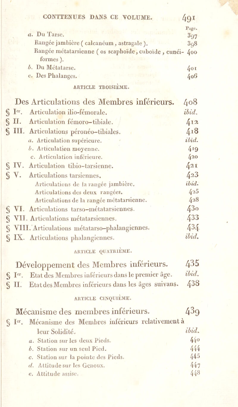 Page. a. Du Tarse. 3gy Rangée jambière ( calcanéum, astragale ). 898 Rangée métatarsienne ( os scaphoïde, cuboïde , cunéi- formes ). b. Du Métatarse. ^01 c. Des Phalanges. 4^^ ARTICLE TROISIÈME. Des Articulations des Membres inférieurs. § Articulation ilio-fémorale. ibid. § II. Articulation fémoro-tibiale. 4^^ § III. Articulations péronéo-tibiales. 4^^ a. Articulation supérieure. ' ibid. b. Articulation moyenne. 4*9 c. Articulation inférieure. 4^*^ § IV. Articulation tibio-tarsienne. 4^* § V. Articulations tarsiennes, 4^^ Articulations de la rangée jambière. ibid. Articulations des deux rangées. 4^5 Articulations de la rangée métatarsienne. 4^8 § VI. Articulations tarso-niétatarsiennes. 4^^ § VII. Articulations métatarsiennes. 4^^ § VIII. Articulations métatarso-pbalangiennes. 4^4 § IX. Articulations phalangiennes. ihid, ARTICLE QUATRIÈME. Développement des Membres inférieurs. 4^5 ^ I®^. Etat des Membres inférieurs dans le premier âge. ibid. § IL Etat des Membres inférieurs dans les âges suivans. 438 ARTICLE CINQUIÈME. Mécanisme des membres inférieurs, 439 § Mécanisme des Membres inlcrieurs relativement à leur Solidité. ibuL a. Station sur les deux Pieds. 44o b. Station sur un seul Pied. 444 c. Station sur la pointe des Pieds. 445 d. Attitude sur les Genoux. 44? e. Attitude assise, 44'^
