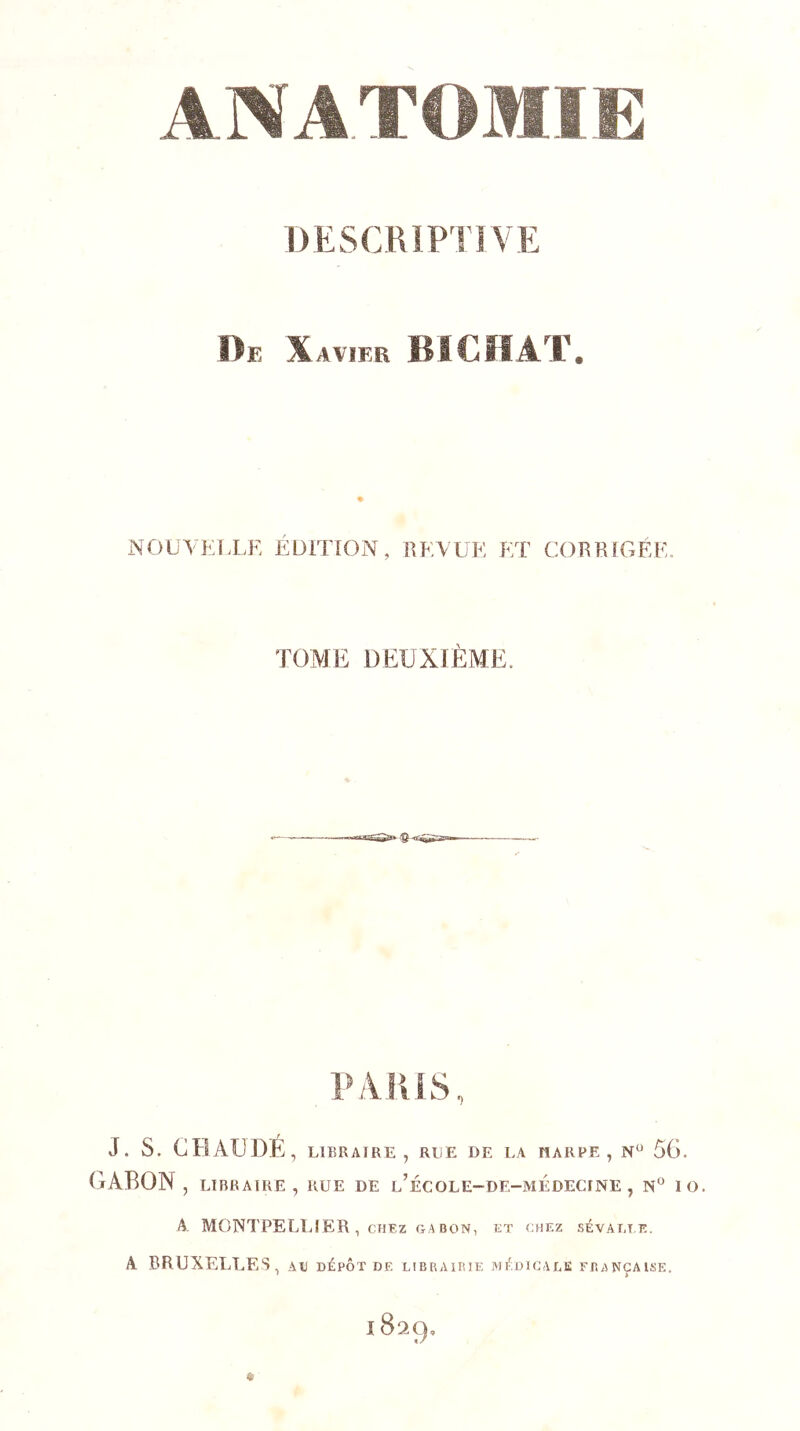 DESCRIPTIVE De X AVIER BICHAT. NOUYKl.LF. ÉDITION, IIKVUK KT CORRIGÉE. TOME DEUXIÈME. PARIS, J. s. CBAUDÉ, LIBRAIRE, RLE DE I.A HARRE , N” 5G. GABON , LIBRAIRE, RUE DE l’ÉCOLE-DE-MÉDECINE , 1 O. A MONTPELLIER, CHEZ GABON, ET CHEZ SÉVAT.T.E. A BRUXELTaES, au dépôt de uiBRAiniE mé.dicaee française.