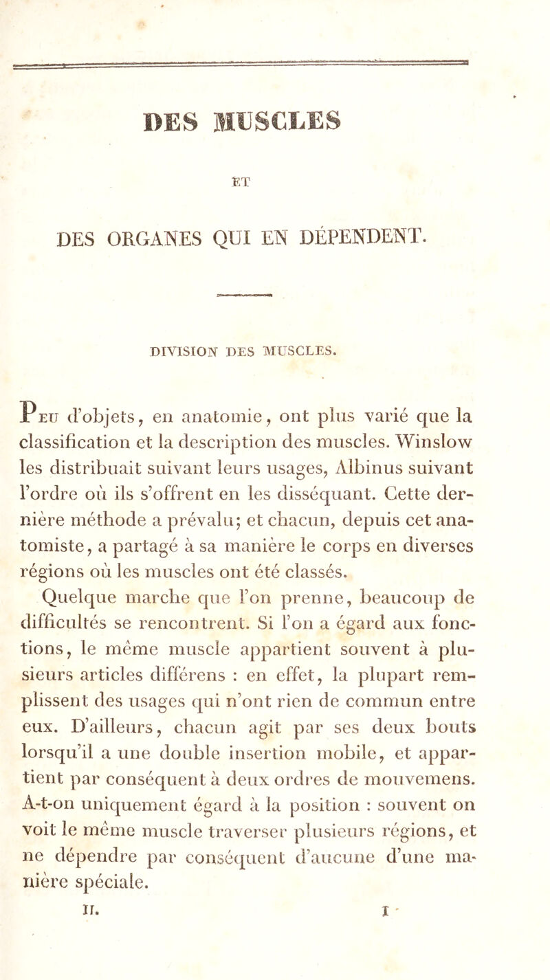 DES MUSCLES ET DES ORGANES QUI EN DÉPENDENT. DIVISION DES MUSCLES. X EU d’objets 7 en anatomie , ont plus varié que la classification et la description des muscles. Winslow les distribuait suivant leurs usages^ Albinus suivant l’ordre où ils s’offrent en les disséquant. Cette der- nière méthode a prévalu; et chacun, depuis cet ana- tomiste ^ a partagé à sa manière le corps en diverses régions où les muscles ont été classés. Quelque marche cpie l’on prenne, beaucoup de difficultés se rencontrent. Si l’on a égard aux fonc- tions, le meme muscle appartient souvent à plu- sieurs articles différens : en effet, la plupart rem- plissent des usages qui n’ont rien de commun entre eux. D’ailleurs, chacun agit par ses deux bouts lorsqu’il a une double insertion mobile, et appar- tient par conséquent à deux ordres de mouvemens. A-t-on uniquement égard à la position : souvent on voit le même muscle traverser plusieurs régions, et ne dépendre par conséipient d’aucune d’une ma- nière spéciale.