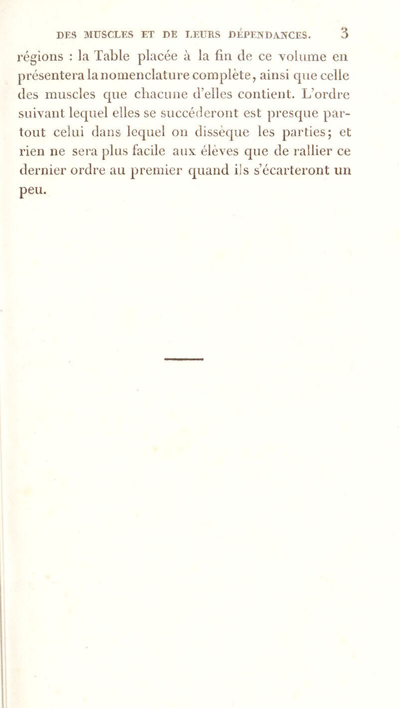 régions : la Table placée à la fin de ce volume en présentera la nomenclature complète, ainsi que celle des muscles que chacune d’elles contient. L’ordre suivant lequel elles se succéderont est presque par- tout celui dans lequel on dissèque les parties; et rien ne sera plus facile aux élèves que de rallier ce dernier ordre au premier quand ils s’écarteront im peu.