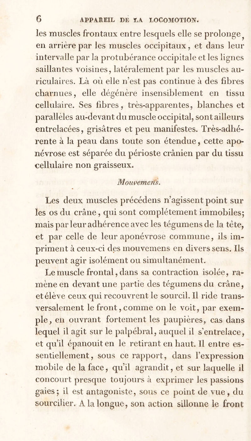 les muscles frontaux entre lesquels elle se prolonge en arrière par les muscles occipitaux, et dans leur intervalle par la protubérance occipitale et les lignes saillantes voisines, latéralement par les muscles au- riculaires. Là où elle n’est pas continue à des fibres charnues, elle dégénère insensiblement en tissu cellulaire. Ses fibres, très-apparentes, blanches et parallèles au-devant du muscle occipital, sont ailleurs entrelacées, grisâtres et peu manifestes. Très-adhé- rente à la peau dans toute son étendue, cette apo- névrose est séparée du périoste crânien par du tissu cellulaire non graisseux. Mouçemens, Les deux muscles précédens n’agissent point sur les os du crâne, qui sont complètement immobiles; mais par leur adhérence avec les tégumensde la tète, et par celle de leur aponévrose commune, ils im- priment à ceux-ci des mouvemens en divers sens. Iis peuvent agir isolément ou simultanément. Le muscle frontal, dans sa contraction isolée, ra- mène en devant une partie des tégumens du crâne, et élève ceux qui recouvrent le sourcil. Il ride trans- versalement le front,comme on le voit, par exem- ple, en ouvrant fortement les paupières, cas dans lequel il agit sur le palpébral, auquel il s’entrelace, et qu’il épanouit en le retirant en haut. Il entre es- sentiellement, sous ce rapport, dans l’expression mobile de la face, qu’il agrandit, et sur laquelle il concourt presque toujours à exprimer les passions gaies; il est antagoniste, sous ce point de vue, du sourcilier. A la longue, son action sillonne le front