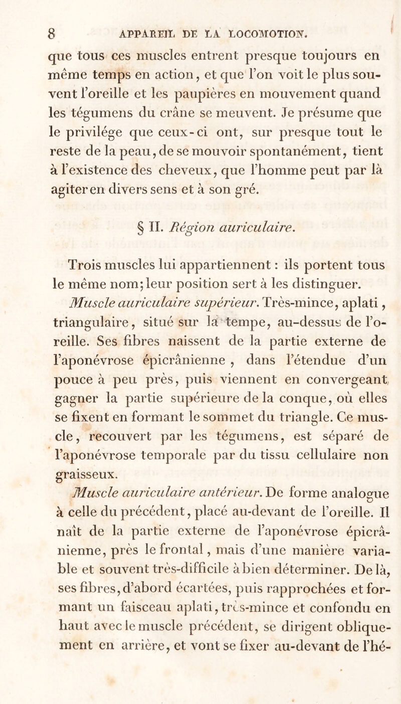 que tous ces muscles entrent presque toujours en même temps en action, et que Ton voit le plus sou- vent l’oreille et les paupières en mouvement quand les tégumens du crâne se meuvent. Je présume que le privilège que ceux-ci ont, sur presque tout le reste de la peau, de se mouvoir spontanément, tient à l’existence des cheveux, que l’homme peut par là agiter en divers sens et à son gré. § IL Région auriculaire. Trois muscles lui appartiennent : ils portent tous le meme nom;leur position sert à les distinguer. Muscle auriculaire supérieur. Très-mince, aplati, triangulaire, situé sur la tempe, au-dessus de l’o- reille. Ses fibres naissent de la partie externe de l’aponévrose épicranienne , dans l’étendue d’un pouce à peu près, puis viennent en convergeant, gagner la partie supérieure de la conque, où elles se fixent en formant le sommet du triangle. Ce mus- cle , recouvert par les tégumens, est séparé de l’aponévrose temporale par du tissu cellulaire non graisseux. Muscle aimculaire antérieur. De forme analomie à celle du précédent, placé au-devant de l’oreille. Il naît de la partie externe de l’aponévrose épicra- nienne, près le frontal, mais d’une manière varia- ble et souvent très-difficile à bien déterminer. Delà, ses fibres, d’abord écartées, puis rapprochées et for- mant un faisceau aplati, très-mince et confondu en haut avec le muscle précédent, se dirigent oblique- ment en arrière, et vont se fixer au-devant de l’hé-