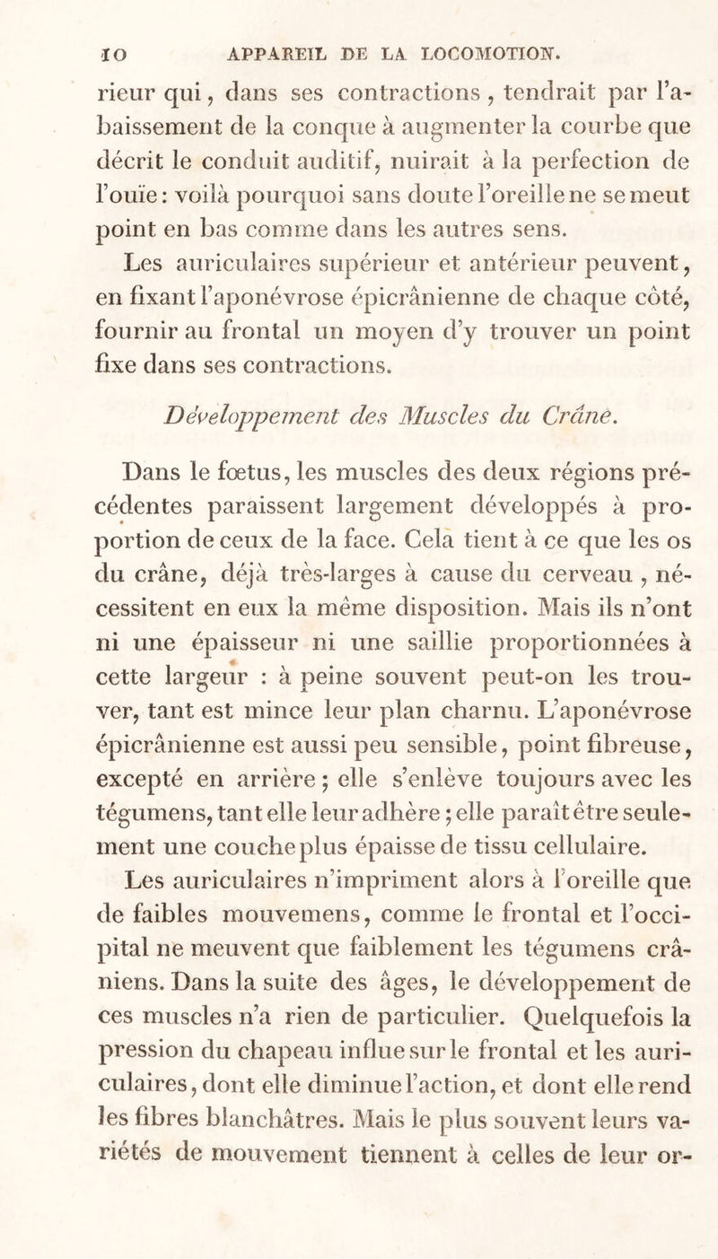rieur qui, dans ses contractions , tendrait par ra- baissement de la conque à augmenter la courbe que décrit le conduit auditif, nuirait à la perfection de l’ouïe : voilà pourquoi sans doute l’oreille ne se meut point en bas comme dans les autres sens. Les auriculaires supérieur et antérieur peuvent, en fixant l’aponévrose épicranienne de chaque côté, fournir au frontal un moyen d’y trouver un point fixe dans ses contractions. Denveloppement des Muscles du Crâne. Dans le fœtus, les muscles des deux régions pré- cédentes paraissent largement développés à pro- portion de ceux de la face. Cela tient à ce que les os du crâne, déjà très-larges à cause du cerveau , né- cessitent en eux la même disposition. Mais ils n’ont ni une épaisseur ni une saillie proportionnées à cette largeur : à peine souvent peut-on les trou- ver, tant est mince leur plan charnu. L’aponévrose épicranienne est aussi peu sensible, point fibreuse, excepté en arrière ; elle s’enlève toujours avec les tégumens, tant elle leur adhère ; elle paraît être seule- ment une cou che plus épaisse de tissu cellulaire. Les auriculaires n’impriment alors à l’oreille que de faibles mouvemens, comme le frontal et l’occi- pital ne meuvent que faiblement les tégumens crâ- niens. Dans la suite des âges, le développement de ces muscles n’a rien de particulier. Quelquefois la pression du chapeau influe sur le frontal et les auri- culaires, dont elle diminue l’action, et dont elle rend les fibres blanchâtres. Mais le plus souvent leurs va- riétés de mouvement tiennent à celles de leur or-