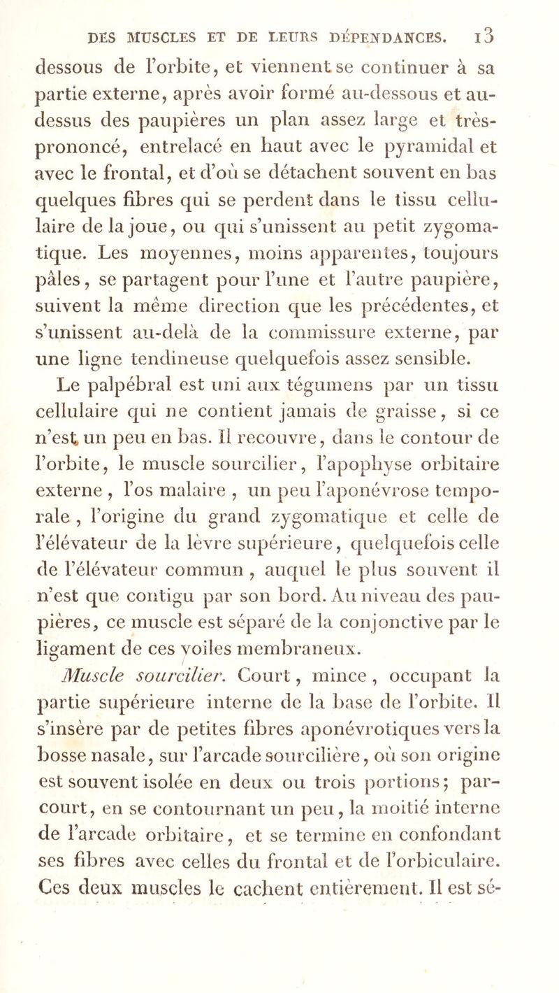 dessous de l’orbite, et viennent se continuer à sa partie externe, après avoir formé au-dessous et au- dessus des paupières un plan assez large et très- prononcé, entrelacé en haut avec le pyramidal et avec le frontal, et d’où se détachent souvent en bas quelques fibres qui se perdent dans le tissu cellu- laire de la joue, ou qui s’unissent au petit zygoma- tique. Les moyennes, moins apparentes, toujours pâles, se partagent pour l’une et l’autre paupière, suivent la même direction cpie les précédentes, et s’unissent au-delà de la commissure externe, par une ligne tendineuse quelquefois assez sensible. Le palpébral est uni aux tégumens par un tissu cellulaire qui ne contient jamais de graisse, si ce n’est* un peu en bas. Il recouvre, dans le contour de l’orbite, le muscle sourcilier, l’apophyse orbitaire externe , l’os malaire , un peu l’aponévrose tempo- rale , l’origine du grand zygomatique et celle de l’élévateur de la lèvre supérieure, quelquefois celle de l’élévateur commun , auquel le plus souvent il n’est que contigu par son bord. Au niveau des pau- pières, ce muscle est séparé de la conjonctive par le ligament de ces voiles membraneux. Muscle sourciller. Court, mince , occupant la partie supérieure interne de la base de l’orbite. Il s’insère par de petites fibres aponévrotiques versla bosse nasale, sur l’arcade sourcilière, où son origine est souvent isolée en deux ou trois portions ; par- court, en se contournant un peu, la moitié interne de l’arcade orbitaire, et se termine en confondant ses fibres avec celles du frontal et de Forbiculaire. Ces deux muscles le cachent entièrement. Il est sé-