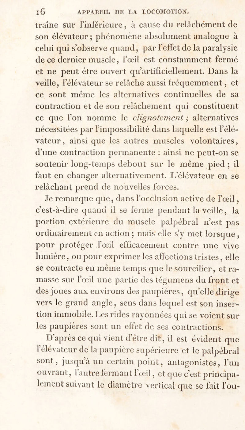 traîne sur l’inférieure, à cause du relâchement de son élévateur ; phénomène absolument analogue à celui qui s’observe quand, par l’effet de la paralysie de ce dernier muscle J l’œil est constamment fermé et ne peut être ouvert qu’artificiellement. Dans la veille, l’élévateur se relâche aussi fréquemment, et ce sont meme les alternatives continuelles de sa contraction et de son relâchement qui constituent ce que l’on nomme le clignotement ; alternatives nécessitées par l’impossibilité dans laquelle est l’élé- vateur, ainsi que les autres muscles volontaires, d’une contraction permanente : ainsi, ne peut-on se soutenir long-temps debout sur le même pied ; il faut en changer alternativement. L’élévateur en se relâchant prend de nouvelles forces. Je remarque que, dans l’occlusion active de l’œil, c’est-à-dire quand il se ferme pendant la veille, la portion extérieure du muscle palpébral n’est pas ordinairement en action ; mais elle s’y met lorsque , pour protéger l’œil efficacement contre une vive lumière, ou pour exprimer les affections tristes, elle se contracte en même temps que le sourcilier, et ra- masse sur l’œil une partie des tégumens du front et des joues aux environs des paupières, cpi’elle dirige vers le grand angle, sens dans lequel est son inser- tion immobile. Les rides rayonnées c[ui se voient sur les paupières sont un effet de ses contractions. D’après ce qui vient d’être dit, il est évident que l’élévateur de la paupière supérieure et le palpébral sont, jusqu’à un certain point, antagonistes, l’im ouvrant, l’autre fermant l’œil, et que c’est principa- lement suivant le diamètre vertical que se fait l’ou-