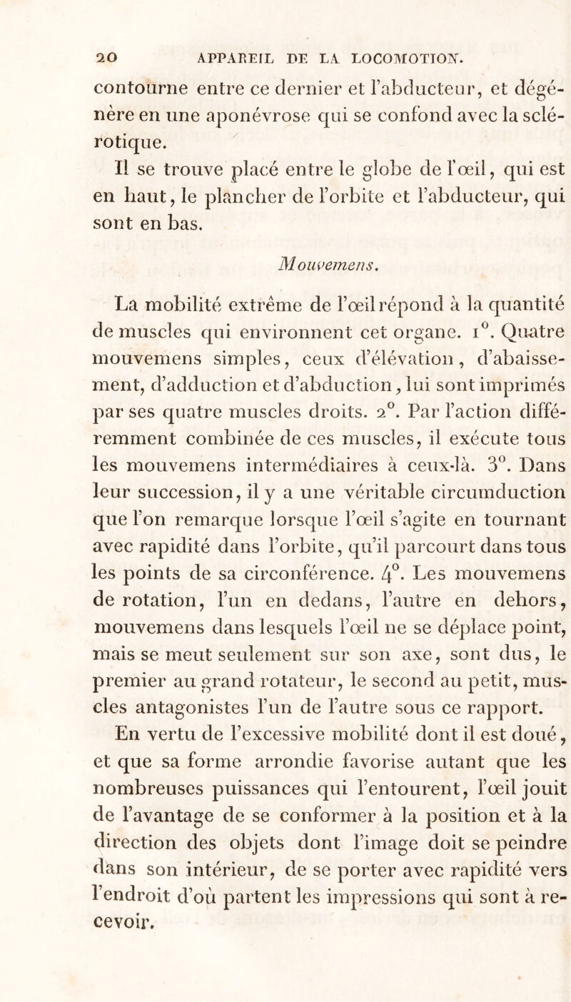 contourne entre ce dernier et l’abducteur, et dégé- nère en une aponévrose qui se confond avec la sclé- rotique. Il se trouve placé entre le globe de l’œil, qui est en haut, le plancher de l’orbite et l’abducteur, qui sont en bas. Moiwemens. La mobilité extrême de Fœil répond à la quantité de muscles qui environnent cet organe, Quatre mouvemens simples, ceux d’élévation, d’abaisse- ment, d’adduction et d’abduction, lui sont imprimés par ses quatre muscles droits. 2®. Par l’action diffé- remment combinée de ces muscles, il exécute tous les mouvemens intermédiaires à ceux-là. 3®. Dans leur succession, il y a une véritable circumduction que l’on remarque lorsque l’œil s’agite en tournant avec rapidité dans l’orbite, qu’il parcourt dans tous les points de sa circonférence. 4^. Les mouvemens de rotation, l’un en dedans, l’autre en dehors, mouvemens dans lesquels l’œil ne se déplace point, mais se meut seulement sur son axe, sont dus, le premier au grand rotateur, le second au petit, mus- cles antagonistes l’un de l’autre sous ce rapport. En vertu de l’excessive mobilité dont il est doué, et que sa forme arrondie favorise autant que les nombreuses puissances qui l’entourent, l’œil jouit de l’avantage de se conformer à la position et à la direction des objets dont l’image doit se peindre dans son intérieur, de se porter avec rapidité vers l’endroit d’où partent les impressions qui sont à re- cevoir.
