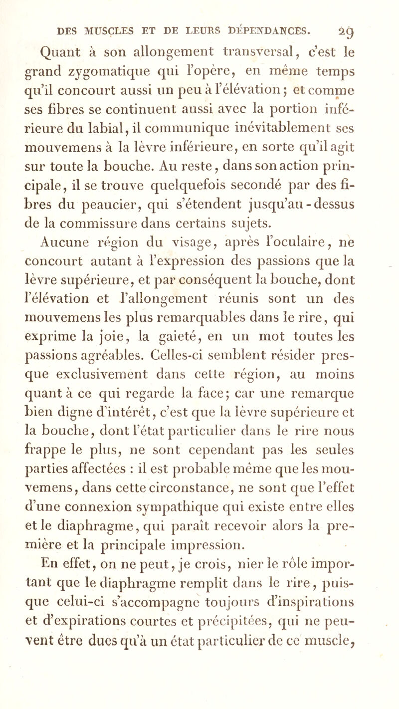 Quant à son allongement transversal, c’est le grand zygomatique qui l’opère, en même temps qu’il concourt aussi un peu à l’élévation ; et comme ses libres se continuent aussi avec la portion infé- rieure du labial, il communique inévitablement ses mouvemens à la lèvre inférieure, en sorte qu’il agit sur toute la bouche. Au reste, dans son action prin- cipale, il se trouve quelquefois secondé par des fi- bres du peaucier, qui s’étendent jusqu’au-dessus de la commissure dans certains sujets. Aucune région du visage, après l’oculaire, ne concourt autant à l’expression des passions cj[ue la lèvre supérieure, et par conséquent la bouche, dont l’élévation et rallongement réunis sont un des mouvemens les plus remarquables dans le rire, qui exprime la joie, la gaieté, en un mot toutes les passions agréables. Celles-ci semblent résider pres- que exclusivement dans cette région, au moins quanta ce qui regarde la face; car une remarque bien digne d'intérêt, c’est que la lèvre supérieure et la bouche, dont l’état particulier dans le rire nous frappe le plus, ne sont cependant pas les seules parties affectées : il est probable même que les mou- vemens, dans cette circonstance, ne sont que l’effet d’une connexion sympathique qui existe entre elles et le diaphragme, qui paraît recevoir alors la pre- mière et la principale impression. En effet, on ne peut, je crois, nier le rôle impor- tant que le diaphragme remplit dans le rire, puis- que celui-ci s’accompagne toujours d’inspirations et d’expirations courtes et précipitées, qui ne peu- vent être dues qu’à un état particulier de ce muscle,